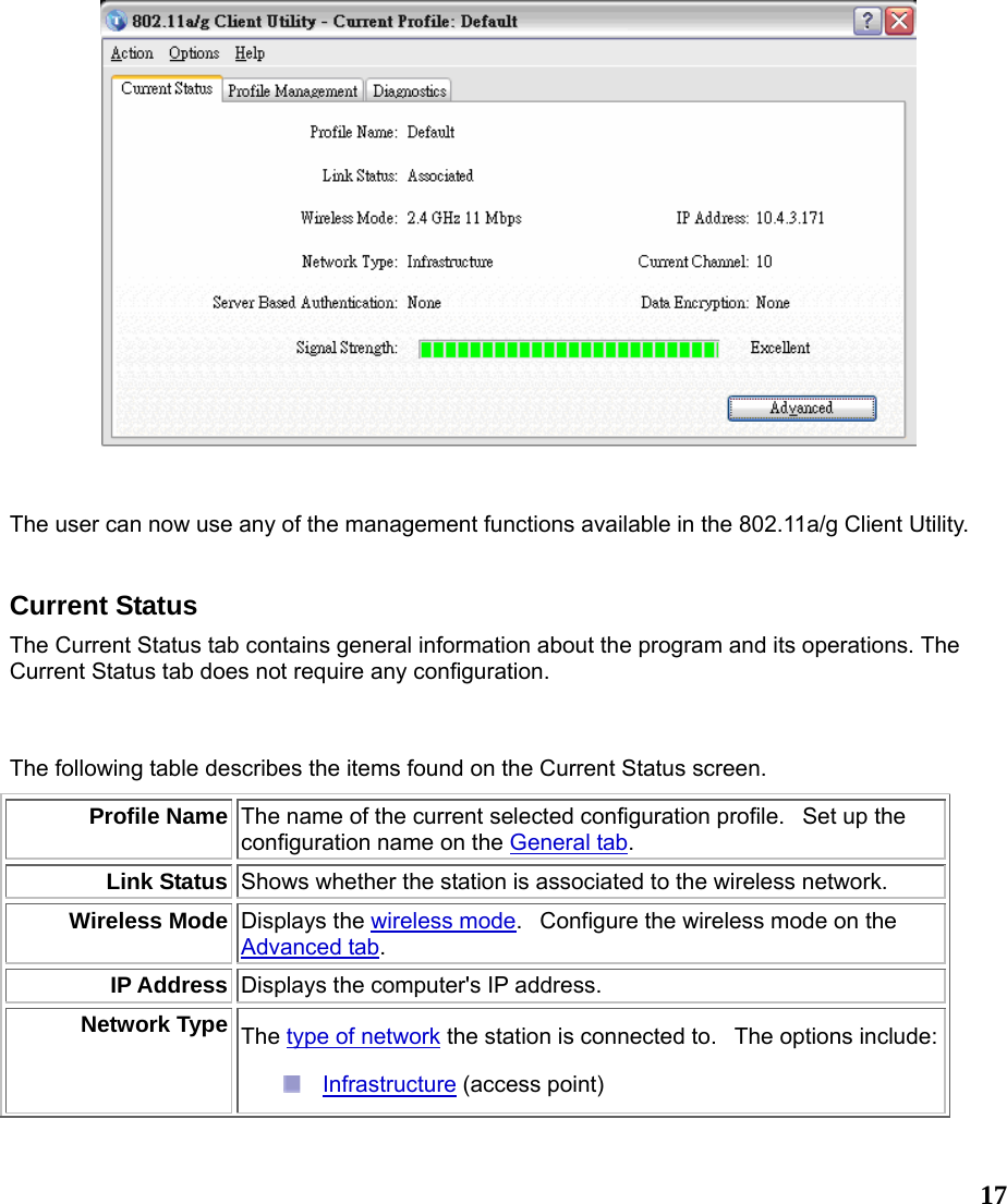  17   The user can now use any of the management functions available in the 802.11a/g Client Utility.     Current Status The Current Status tab contains general information about the program and its operations. The Current Status tab does not require any configuration.  The following table describes the items found on the Current Status screen. Profile Name The name of the current selected configuration profile.   Set up the configuration name on the General tab. Link Status Shows whether the station is associated to the wireless network.  Wireless Mode Displays the wireless mode.   Configure the wireless mode on the Advanced tab. IP Address Displays the computer&apos;s IP address.  Network Type The type of network the station is connected to.  The options include:  Infrastructure (access point)  