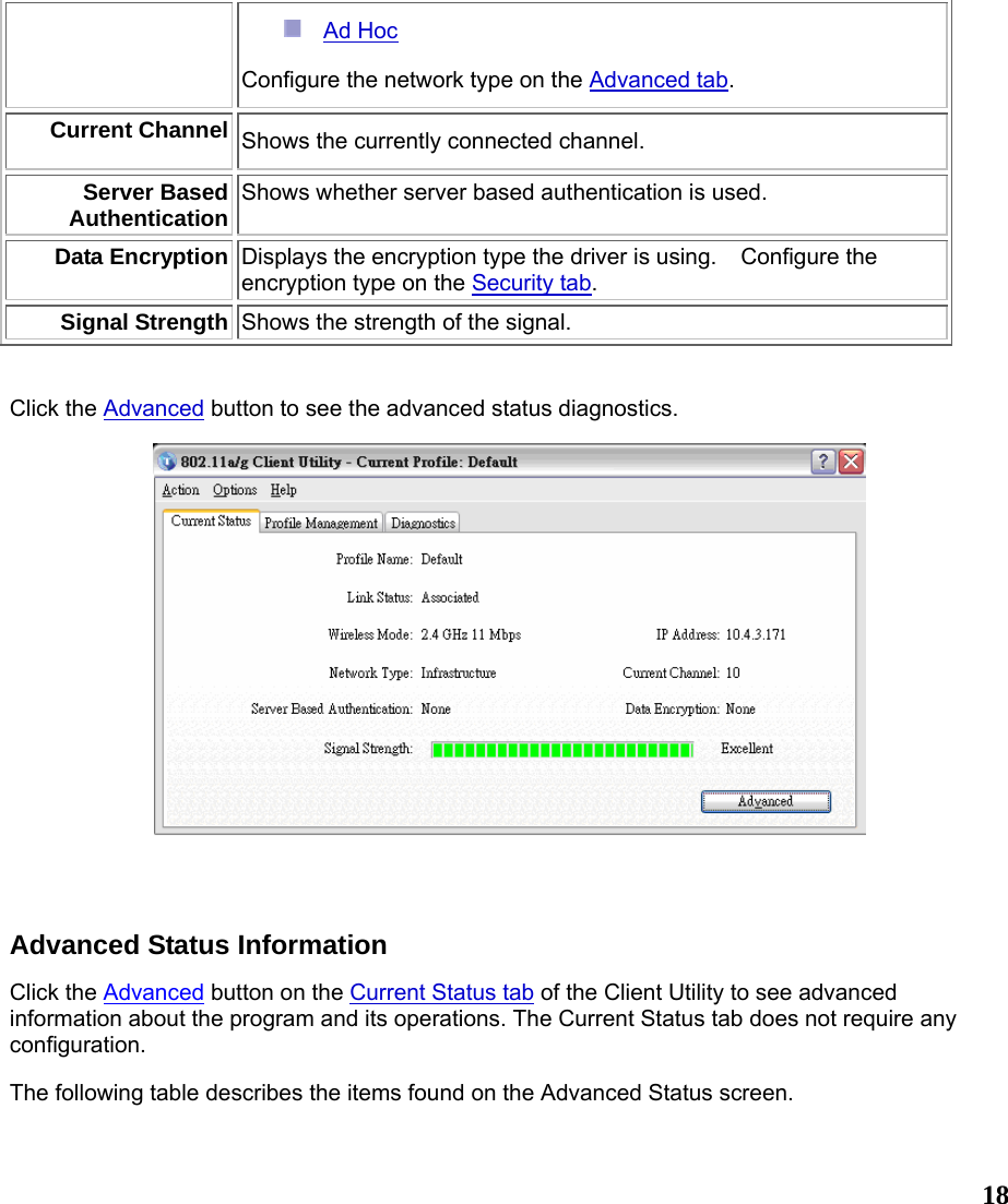  18 Ad Hoc  Configure the network type on the Advanced tab. Current Channel Shows the currently connected channel. Server Based Authentication Shows whether server based authentication is used. Data Encryption Displays the encryption type the driver is using.    Configure the encryption type on the Security tab.  Signal Strength Shows the strength of the signal.   Click the Advanced button to see the advanced status diagnostics.   Advanced Status Information Click the Advanced button on the Current Status tab of the Client Utility to see advanced information about the program and its operations. The Current Status tab does not require any configuration. The following table describes the items found on the Advanced Status screen. 