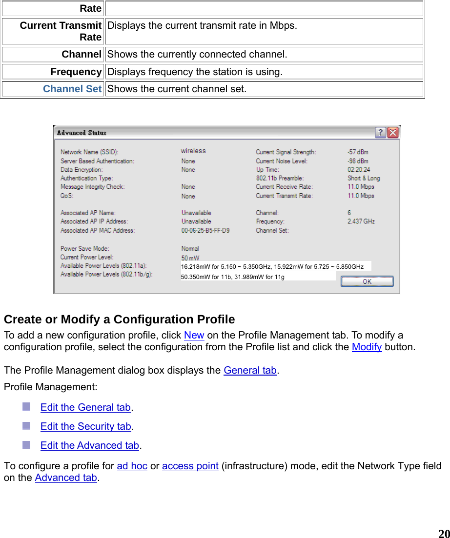  20RateCurrent Transmit Rate Displays the current transmit rate in Mbps. Channel Shows the currently connected channel. Frequency Displays frequency the station is using. Channel Set Shows the current channel set.     Create or Modify a Configuration Profile To add a new configuration profile, click New on the Profile Management tab. To modify a configuration profile, select the configuration from the Profile list and click the Modify button.   The Profile Management dialog box displays the General tab.   Profile Management:   Edit the General tab.   Edit the Security tab.   Edit the Advanced tab.  To configure a profile for ad hoc or access point (infrastructure) mode, edit the Network Type field on the Advanced tab. 50.350mW for 11b, 31.989mW for 11g 16.218mW for 5.150 ~ 5.350GHz, 15.922mW for 5.725 ~ 5.850GHz