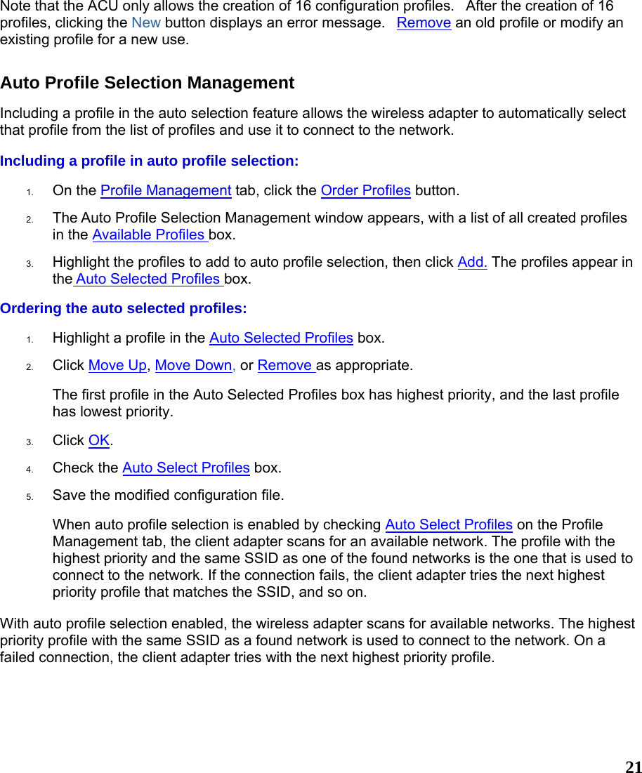  21Note that the ACU only allows the creation of 16 configuration profiles.   After the creation of 16 profiles, clicking the New button displays an error message.   Remove an old profile or modify an existing profile for a new use. Auto Profile Selection Management Including a profile in the auto selection feature allows the wireless adapter to automatically select that profile from the list of profiles and use it to connect to the network.   Including a profile in auto profile selection: 1.  On the Profile Management tab, click the Order Profiles button.   2.  The Auto Profile Selection Management window appears, with a list of all created profiles in the Available Profiles box.    3.  Highlight the profiles to add to auto profile selection, then click Add. The profiles appear in the Auto Selected Profiles box.  Ordering the auto selected profiles: 1.  Highlight a profile in the Auto Selected Profiles box.  2.  Click Move Up, Move Down, or Remove as appropriate.  The first profile in the Auto Selected Profiles box has highest priority, and the last profile has lowest priority.   3.  Click OK.  4.  Check the Auto Select Profiles box.  5.  Save the modified configuration file.  When auto profile selection is enabled by checking Auto Select Profiles on the Profile Management tab, the client adapter scans for an available network. The profile with the highest priority and the same SSID as one of the found networks is the one that is used to connect to the network. If the connection fails, the client adapter tries the next highest priority profile that matches the SSID, and so on. With auto profile selection enabled, the wireless adapter scans for available networks. The highest priority profile with the same SSID as a found network is used to connect to the network. On a failed connection, the client adapter tries with the next highest priority profile.   