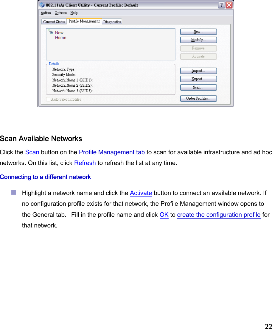  22   Scan Available Networks Click the Scan button on the Profile Management tab to scan for available infrastructure and ad hoc networks. On this list, click Refresh to refresh the list at any time.  Connecting to a different network  Highlight a network name and click the Activate button to connect an available network. If no configuration profile exists for that network, the Profile Management window opens to the General tab.   Fill in the profile name and click OK to create the configuration profile for that network.    