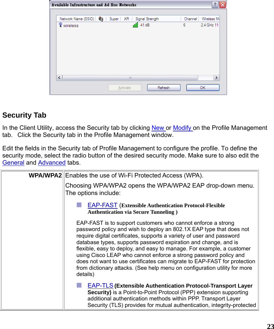  23  Security Tab In the Client Utility, access the Security tab by clicking New or Modify on the Profile Management tab.   Click the Security tab in the Profile Management window.  Edit the fields in the Security tab of Profile Management to configure the profile. To define the security mode, select the radio button of the desired security mode. Make sure to also edit the General and Advanced tabs.  WPA/WPA2 Enables the use of Wi-Fi Protected Access (WPA).   Choosing WPA/WPA2 opens the WPA/WPA2 EAP drop-down menu. The options include:  EAP-FAST (Extensible Authentication Protocol-Flexible Authentication via Secure Tunneling )  EAP-FAST is to support customers who cannot enforce a strong password policy and wish to deploy an 802.1X EAP type that does not require digital certificates, supports a variety of user and password database types, supports password expiration and change, and is flexible, easy to deploy, and easy to manage. For example, a customer using Cisco LEAP who cannot enforce a strong password policy and does not want to use certificates can migrate to EAP-FAST for protection from dictionary attacks. (See help menu on configuration utility for more details)  EAP-TLS (Extensible Authentication Protocol-Transport Layer Security) is a Point-to-Point Protocol (PPP) extension supporting additional authentication methods within PPP. Transport Layer Security (TLS) provides for mutual authentication, integrity-protected 