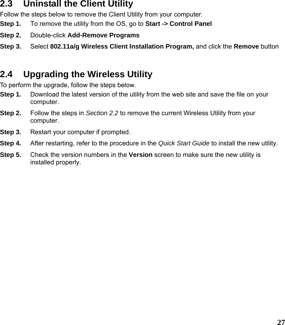  27 2.3  Uninstall the Client Utility Follow the steps below to remove the Client Utility from your computer.   Step 1.  To remove the utility from the OS, go to Start -&gt; Control Panel  Step 2.  Double-click Add-Remove Programs Step 3.  Select 802.11a/g Wireless Client Installation Program, and click the Remove button  2.4  Upgrading the Wireless Utility To perform the upgrade, follow the steps below. Step 1.  Download the latest version of the utility from the web site and save the file on your computer. Step 2.  Follow the steps in Section 2.2 to remove the current Wireless Utility from your computer.  Step 3.  Restart your computer if prompted. Step 4.  After restarting, refer to the procedure in the Quick Start Guide to install the new utility. Step 5.  Check the version numbers in the Version screen to make sure the new utility is installed properly.  