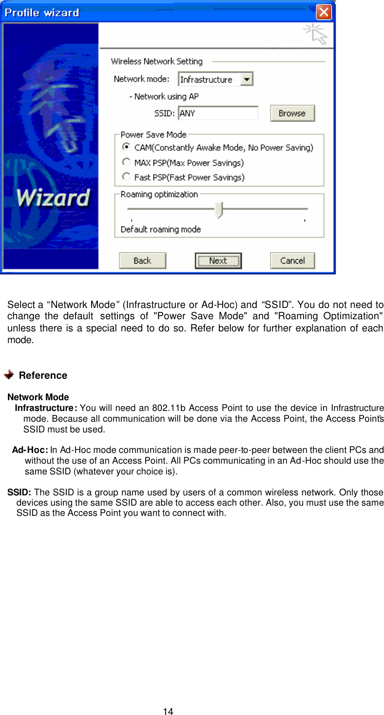  14    Select a “Network Mode” (Infrastructure or Ad-Hoc) and “SSID”. You do not need to change the default  settings of &quot;Power Save Mode&quot; and &quot;Roaming Optimization&quot; unless there is a special need to do so. Refer below for further explanation of each mode.    Reference  Network Mode         Infrastructure: You will need an 802.11b Access Point to use the device in Infrastructure mode. Because all communication will be done via the Access Point, the Access Point’s SSID must be used.       Ad-Hoc: In Ad-Hoc mode communication is made peer-to-peer between the client PCs and without the use of an Access Point. All PCs communicating in an Ad-Hoc should use the same SSID (whatever your choice is).  SSID:  The SSID is a group name used by users of a common wireless network. Only those devices using the same SSID are able to access each other. Also, you must use the same SSID as the Access Point you want to connect with.  