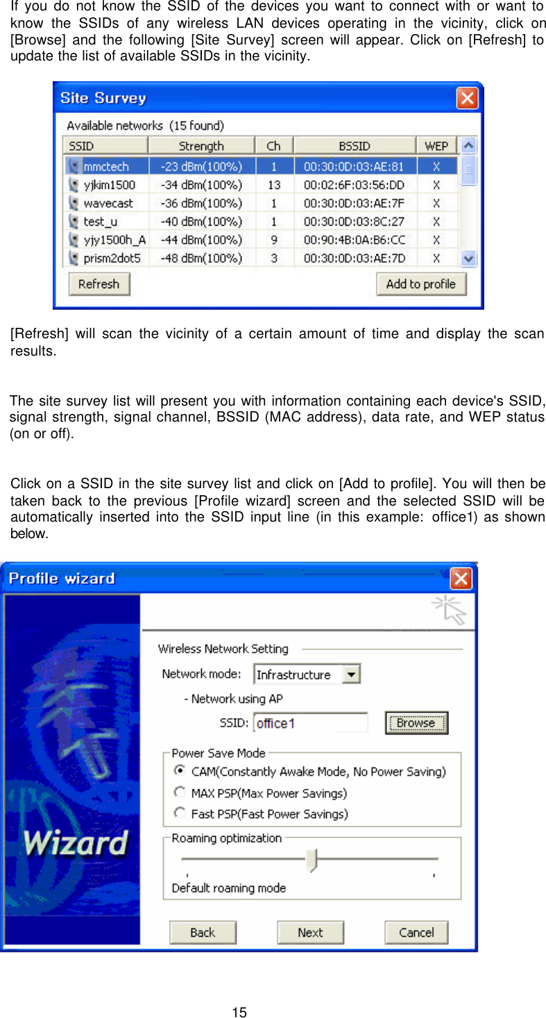  15 If you do not know the SSID of the devices you want to connect with or want to know the SSIDs of any wireless LAN devices operating in the vicinity, click on [Browse] and the following [Site Survey] screen will appear. Click on [Refresh] to update the list of available SSIDs in the vicinity.             [Refresh] will scan the vicinity of a certain amount of time and display the scan results.   The site survey list will present you with information containing each device&apos;s SSID, signal strength, signal channel, BSSID (MAC address), data rate, and WEP status (on or off).   Click on a SSID in the site survey list and click on [Add to profile]. You will then be taken back to the previous [Profile wizard] screen and the selected SSID will be automatically inserted into the SSID input line (in this example: office1) as shown below.   