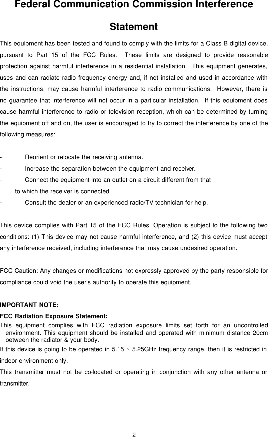  2 Federal Communication Commission Interference Statement This equipment has been tested and found to comply with the limits for a Class B digital device, pursuant to Part 15 of the FCC Rules.  These limits are designed to provide reasonable protection against harmful interference in a residential installation.  This equipment generates, uses and can radiate radio frequency energy and, if not installed and used in accordance with the instructions, may cause harmful interference to radio communications.  However, there is no guarantee that interference will not occur in a particular installation.  If this equipment does cause harmful interference to radio or television reception, which can be determined by turning the equipment off and on, the user is encouraged to try to correct the interference by one of the following measures:  - Reorient or relocate the receiving antenna. - Increase the separation between the equipment and receiver. - Connect the equipment into an outlet on a circuit different from that to which the receiver is connected. - Consult the dealer or an experienced radio/TV technician for help.  This device complies with Part 15 of the FCC Rules. Operation is subject to the following two conditions: (1) This device may not cause harmful interference, and (2) this device must accept any interference received, including interference that may cause undesired operation.  FCC Caution: Any changes or modifications not expressly approved by the party responsible for compliance could void the user&apos;s authority to operate this equipment.  IMPORTANT NOTE: FCC Radiation Exposure Statement: This equipment complies with FCC radiation exposure limits set forth for an uncontrolled environment. This equipment should be installed and operated with minimum distance 20cm between the radiator &amp; your body. If this device is going to be operated in 5.15 ~ 5.25GHz frequency range, then it is restricted in indoor environment only. This transmitter must not be co-located or operating in conjunction with any other antenna or transmitter.  