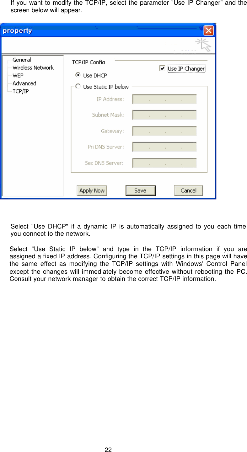  22  If you want to modify the TCP/IP, select the parameter &quot;Use IP Changer&quot; and the screen below will appear.         Select &quot;Use DHCP&quot; if a dynamic IP is automatically assigned to you each time you connect to the network.  Select &quot;Use Static IP below&quot; and type in the TCP/IP information if you are assigned a fixed IP address. Configuring the TCP/IP settings in this page will have the same effect as modifying the TCP/IP settings with Windows&apos; Control Panel except the changes will immediately become effective without rebooting the PC. Consult your network manager to obtain the correct TCP/IP information.  