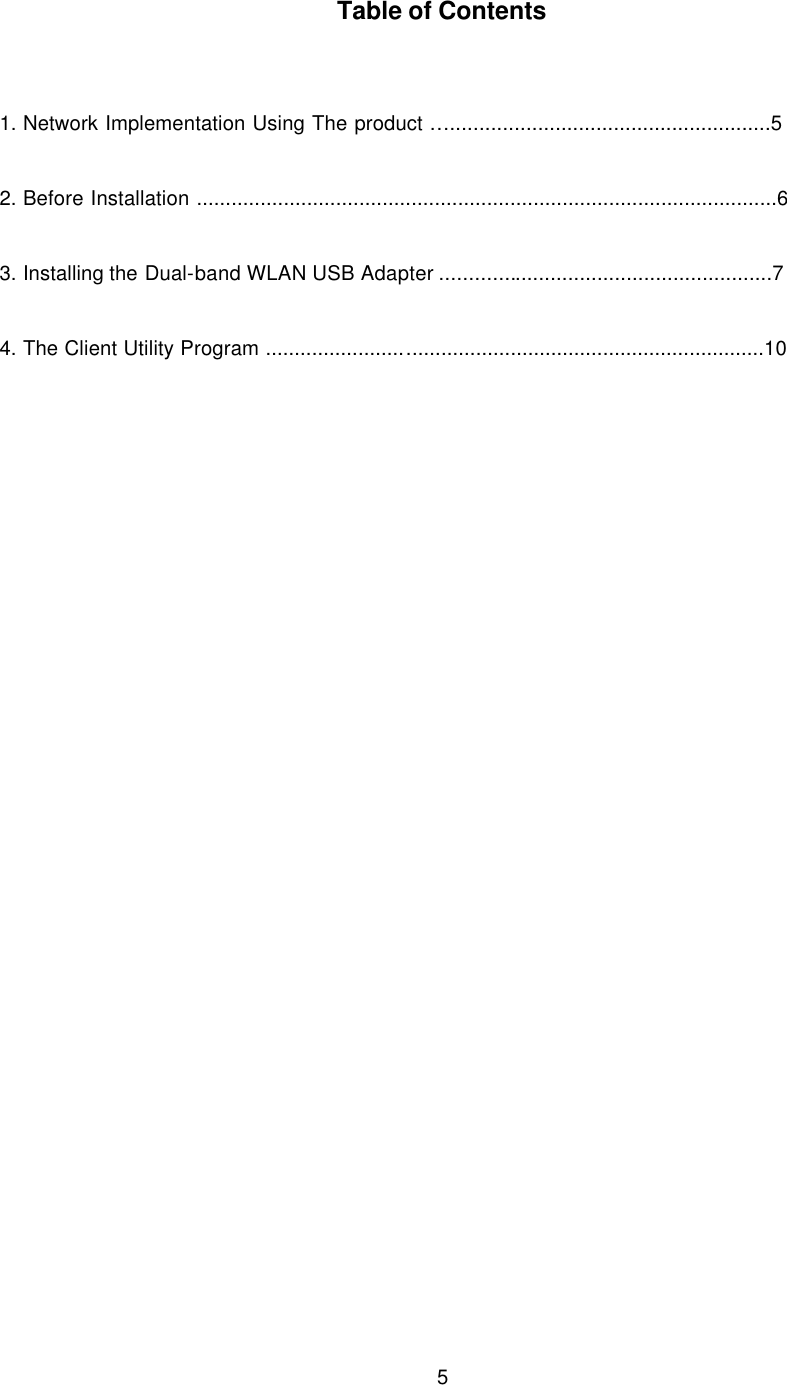  5   Table of Contents   1. Network Implementation Using The product ….......................................................5  2. Before Installation ....................................................................................................6  3. Installing the Dual-band WLAN USB Adapter .........................................................7  4. The Client Utility Program ......................................................................................10     