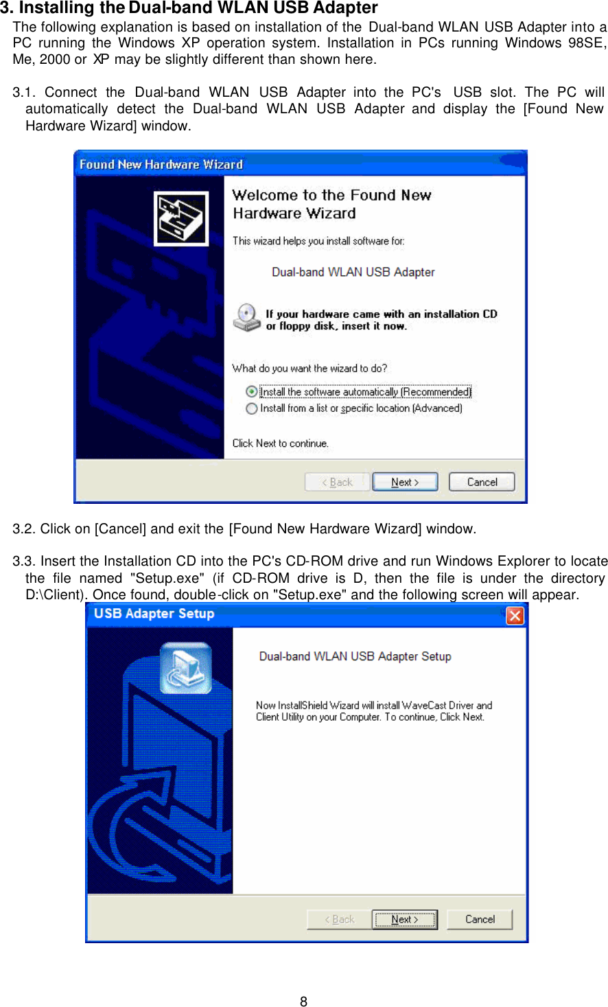  8 3. Installing the Dual-band WLAN USB Adapter The following explanation is based on installation of the Dual-band WLAN USB Adapter into a PC running the Windows XP operation system. Installation in PCs running Windows 98SE, Me, 2000 or XP may be slightly different than shown here.  3.1.  Connect  the  Dual-band  WLAN  USB Adapter into the PC&apos;s  USB slot. The PC will automatically detect the Dual-band WLAN USB Adapter and display the [Found New Hardware Wizard] window.    3.2. Click on [Cancel] and exit the [Found New Hardware Wizard] window.  3.3. Insert the Installation CD into the PC&apos;s CD-ROM drive and run Windows Explorer to locate the file named &quot;Setup.exe&quot; (if CD-ROM drive is D, then the file is under the directory D:\Client). Once found, double-click on &quot;Setup.exe&quot; and the following screen will appear.   