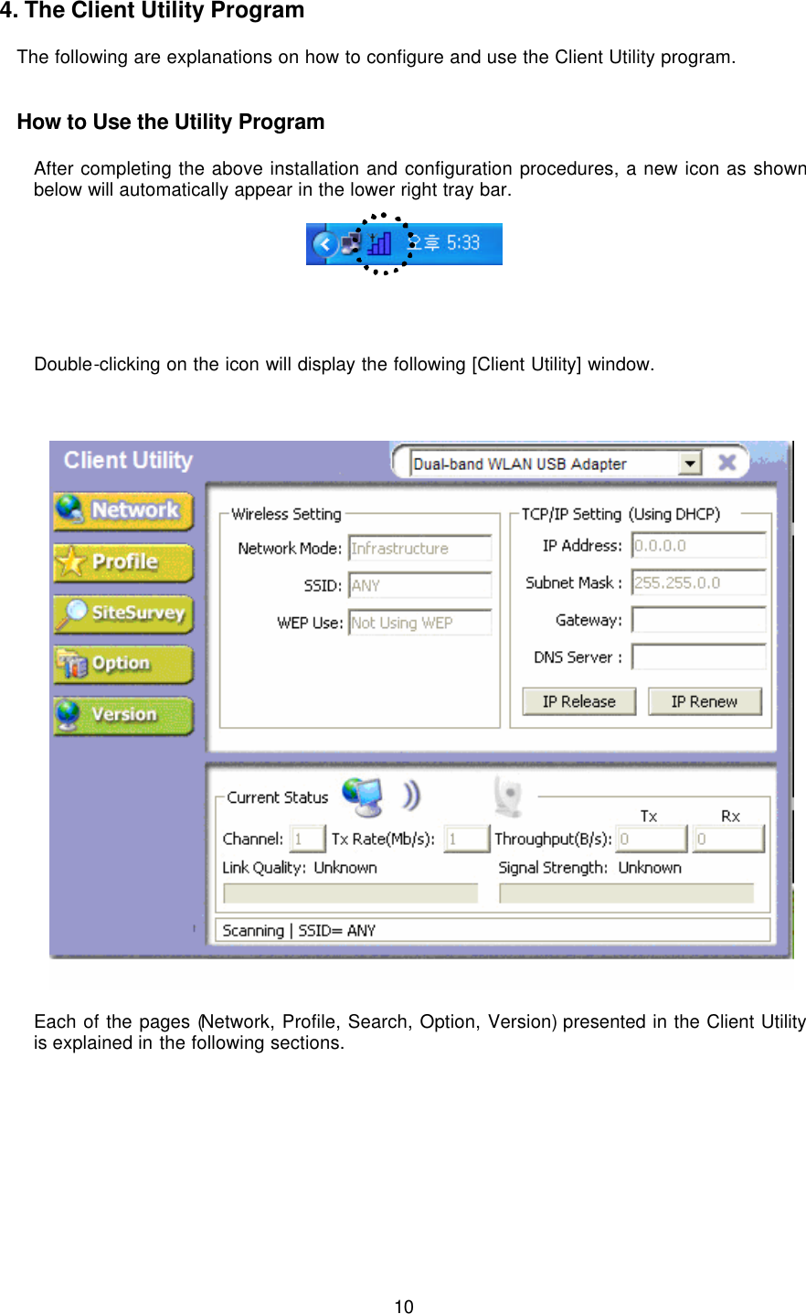  10  4. The Client Utility Program  The following are explanations on how to configure and use the Client Utility program.   How to Use the Utility Program  After completing the above installation and configuration procedures, a new icon as shown below will automatically appear in the lower right tray bar.       Double-clicking on the icon will display the following [Client Utility] window.      Each of the pages (Network, Profile, Search, Option, Version) presented in the Client Utility is explained in the following sections.         