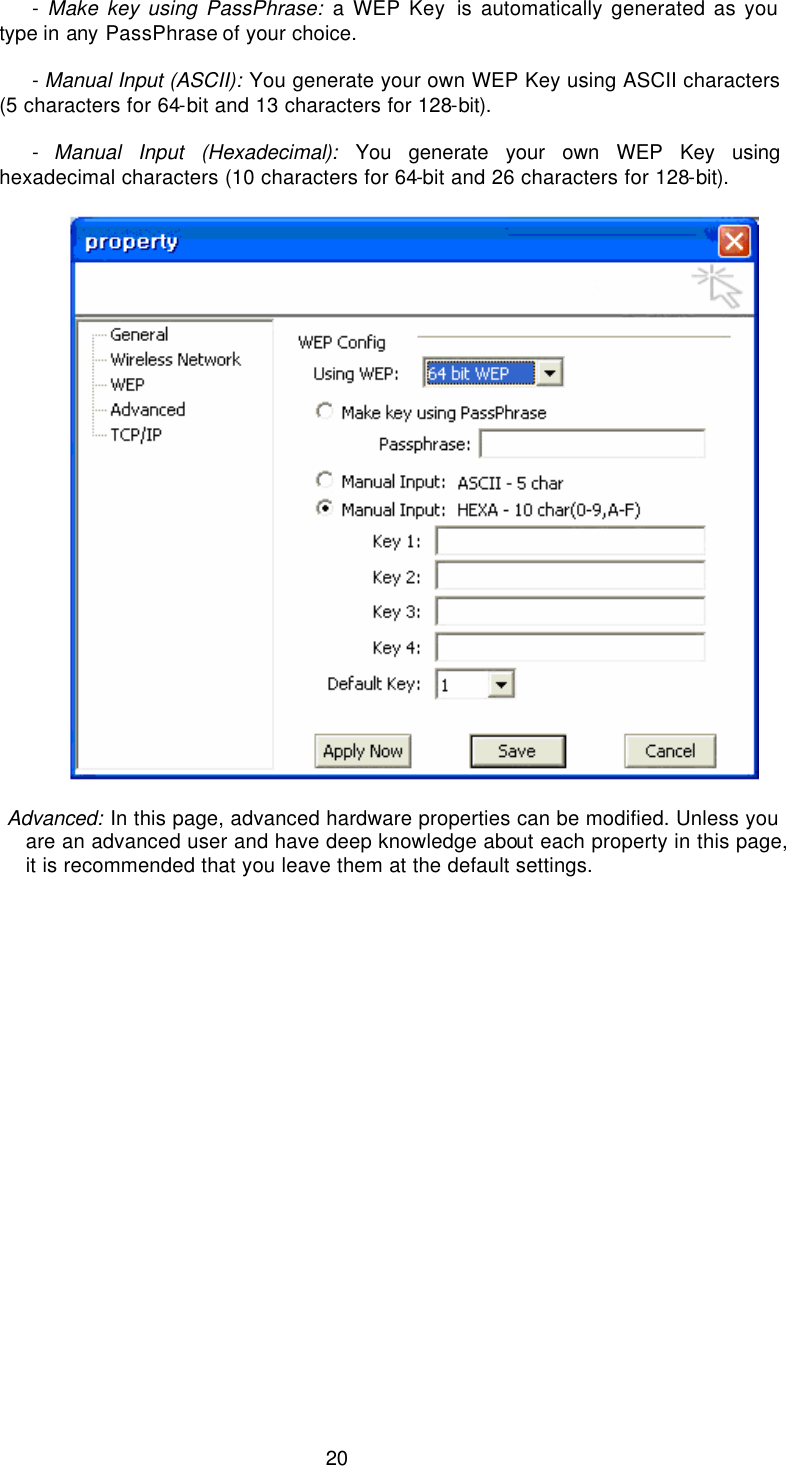  20              - Make key using PassPhrase: a WEP Key is automatically generated as you type in any PassPhrase of your choice.               - Manual Input (ASCII): You generate your own WEP Key using ASCII characters (5 characters for 64-bit and 13 characters for 128-bit).               - Manual Input (Hexadecimal): You generate your own WEP Key using hexadecimal characters (10 characters for 64-bit and 26 characters for 128-bit).      Advanced: In this page, advanced hardware properties can be modified. Unless you are an advanced user and have deep knowledge about each property in this page, it is recommended that you leave them at the default settings. 