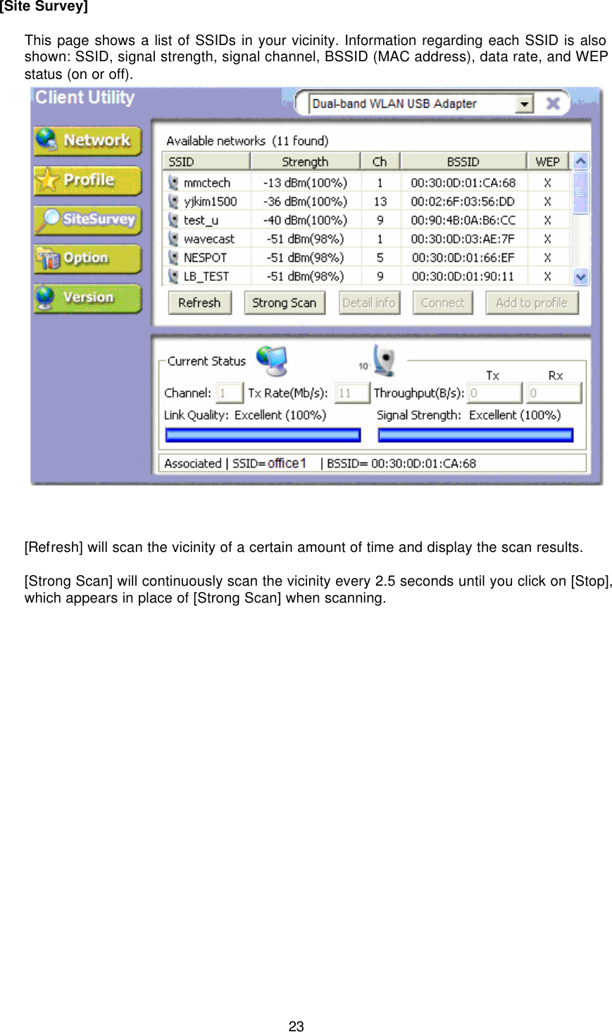  23 [Site Survey]  This page shows a list of SSIDs in your vicinity. Information regarding each SSID is also shown: SSID, signal strength, signal channel, BSSID (MAC address), data rate, and WEP status (on or off).         [Refresh] will scan the vicinity of a certain amount of time and display the scan results.  [Strong Scan] will continuously scan the vicinity every 2.5 seconds until you click on [Stop], which appears in place of [Strong Scan] when scanning.  