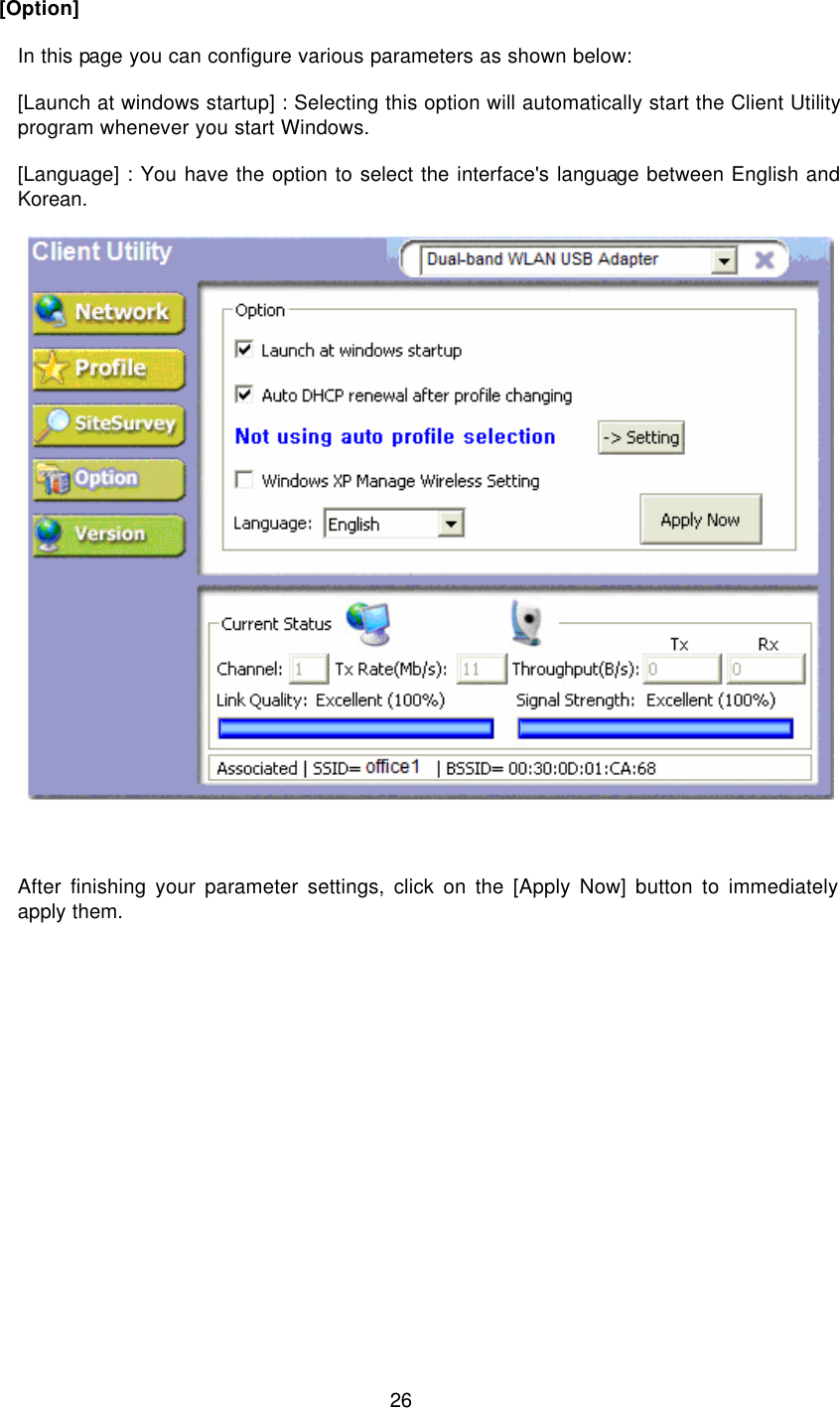  26   [Option]  In this page you can configure various parameters as shown below:  [Launch at windows startup] : Selecting this option will automatically start the Client Utility program whenever you start Windows.  [Language] : You have the option to select the interface&apos;s language between English and Korean.          After finishing your parameter settings, click on the [Apply Now] button to immediately apply them.  