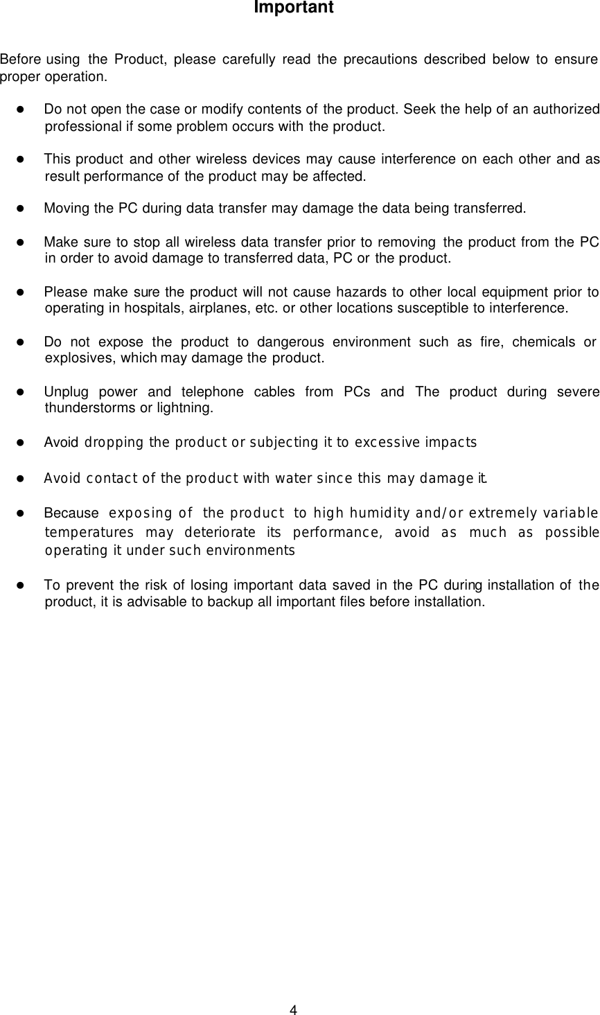  4 Important   Before using  the  Product, please carefully read the precautions described below to ensure proper operation.  l Do not open the case or modify contents of the product. Seek the help of an authorized professional if some problem occurs with the product.  l This product and other wireless devices may cause interference on each other and as result performance of the product may be affected.  l Moving the PC during data transfer may damage the data being transferred.  l Make sure to stop all wireless data transfer prior to removing the product from the PC in order to avoid damage to transferred data, PC or the product.  l Please make sure the product will not cause hazards to other local equipment prior to operating in hospitals, airplanes, etc. or other locations susceptible to interference.  l Do not expose the product to dangerous environment such as fire, chemicals or explosives, which may damage the product.  l Unplug power and telephone cables from PCs and The product during severe thunderstorms or lightning.  l Avoid dropping the product or subjecting it to excessive impacts  l Avoid contact of the product with water since this may damage it.  l Because  exposing of the product to high humidity and/or extremely variable temperatures may deteriorate its performance, avoid as much as possible operating it under such environments  l To prevent the risk of losing important data saved in the PC during installation of the product, it is advisable to backup all important files before installation.   