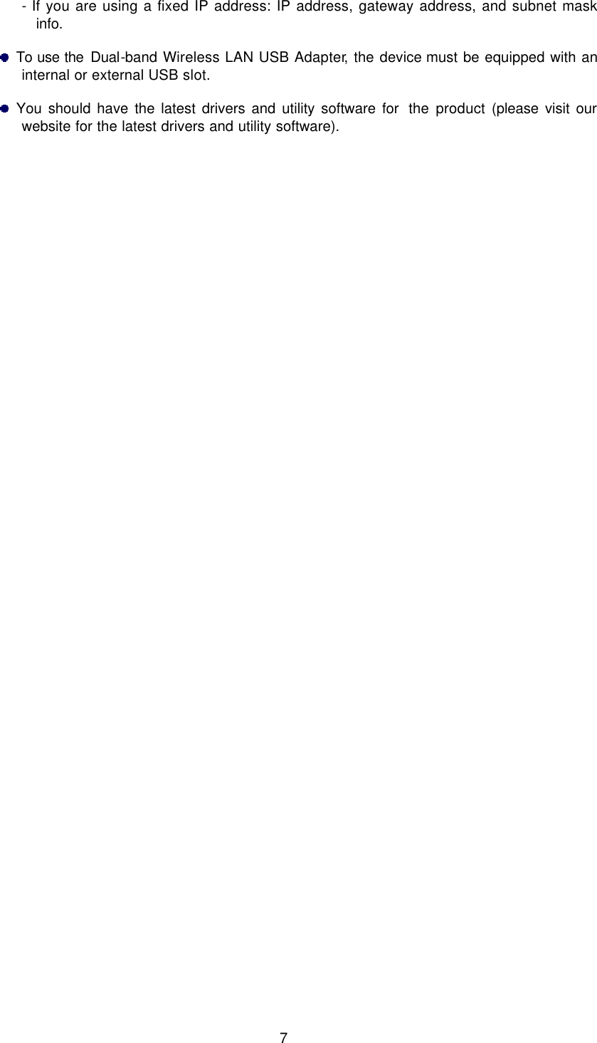  7 - If you are using a fixed IP address: IP address, gateway address, and subnet mask info.   To use the Dual-band Wireless LAN USB Adapter, the device must be equipped with an internal or external USB slot.   You should have the latest drivers and utility software for  the product (please visit our website for the latest drivers and utility software).      