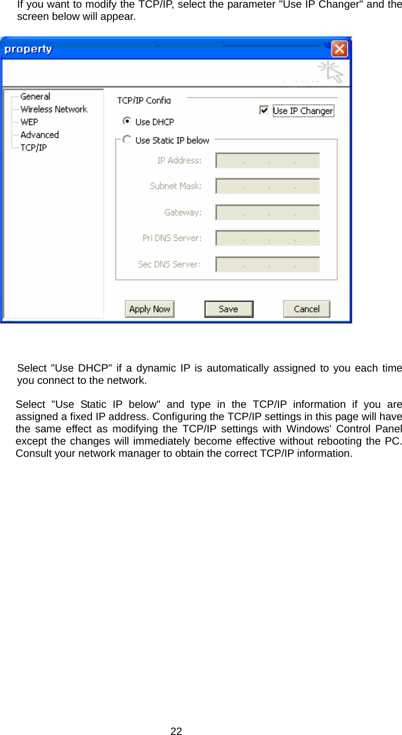  22 If you want to modify the TCP/IP, select the parameter &quot;Use IP Changer&quot; and the screen below will appear.         Select &quot;Use DHCP&quot; if a dynamic IP is automatically assigned to you each time you connect to the network.  Select &quot;Use Static IP below&quot; and type in the TCP/IP information if you are assigned a fixed IP address. Configuring the TCP/IP settings in this page will have the same effect as modifying the TCP/IP settings with Windows&apos; Control Panel except the changes will immediately become effective without rebooting the PC. Consult your network manager to obtain the correct TCP/IP information.  