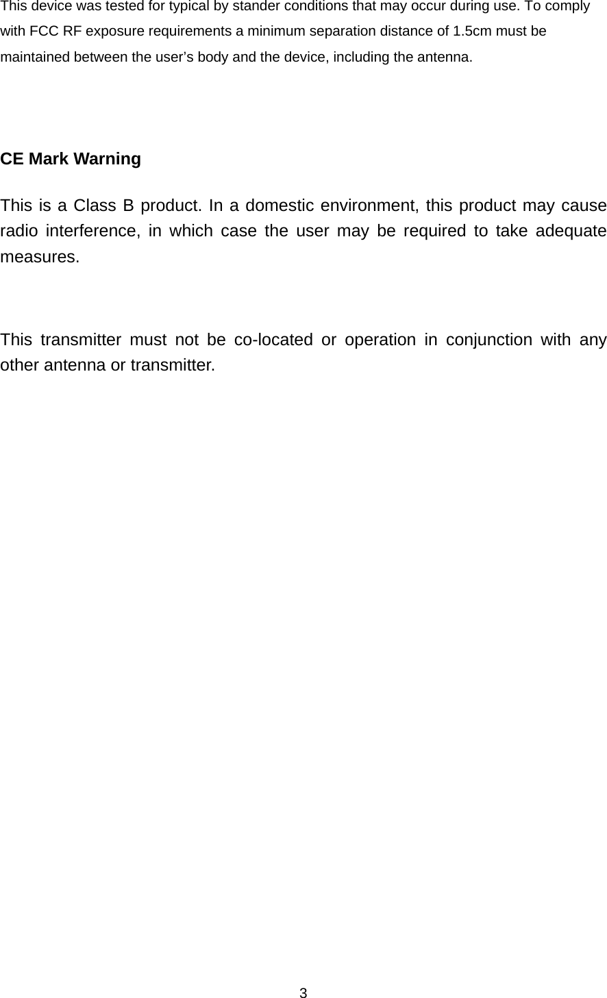 3This device was tested for typical by stander conditions that may occur during use. To comply with FCC RF exposure requirements a minimum separation distance of 1.5cm must be maintained between the user’s body and the device, including the antenna.    CE Mark Warning This is a Class B product. In a domestic environment, this product may cause radio interference, in which case the user may be required to take adequate measures.  This transmitter must not be co-located or operation in conjunction with any other antenna or transmitter.   