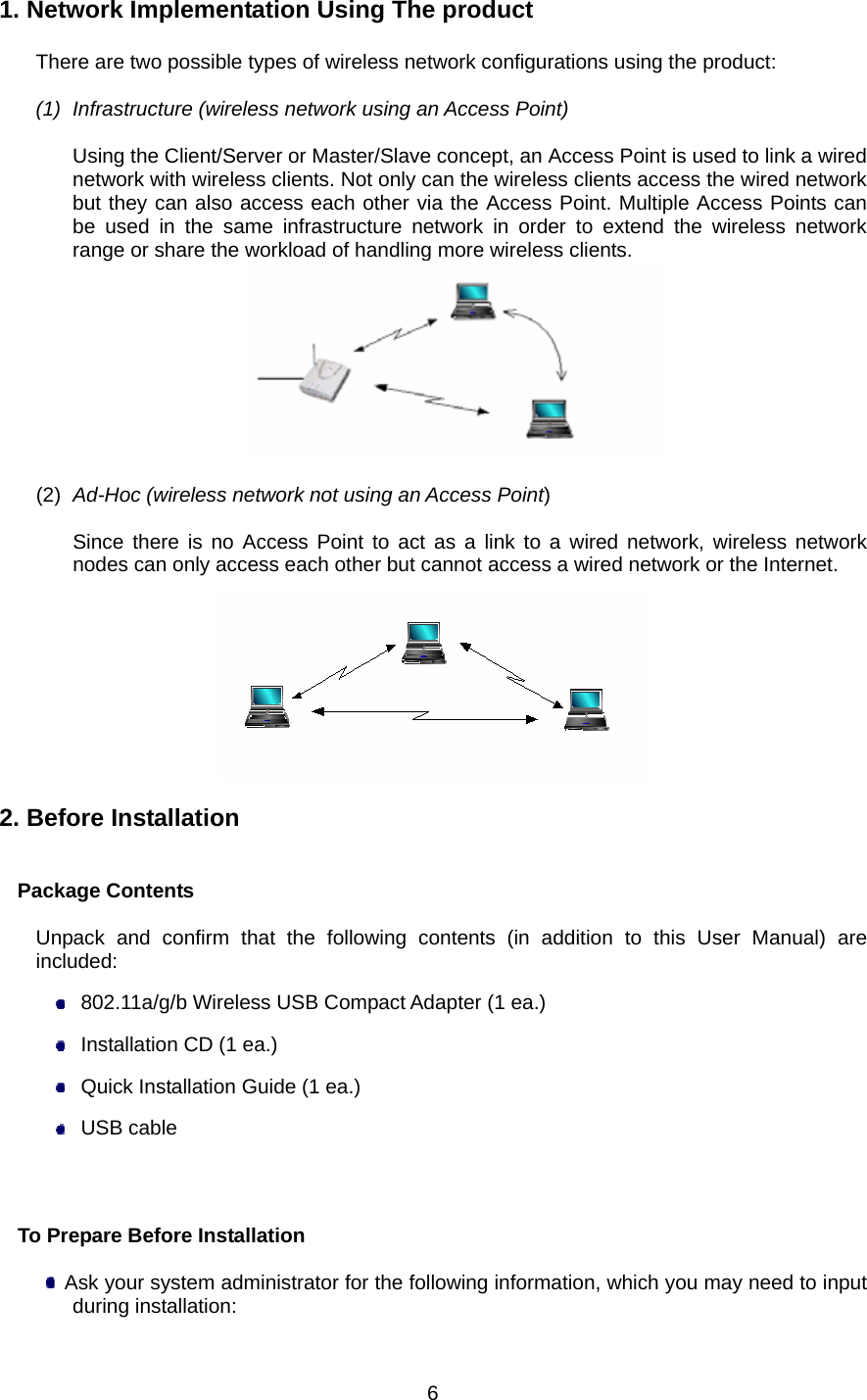  6 1. Network Implementation Using The product  There are two possible types of wireless network configurations using the product:  (1)  Infrastructure (wireless network using an Access Point)  Using the Client/Server or Master/Slave concept, an Access Point is used to link a wired network with wireless clients. Not only can the wireless clients access the wired network but they can also access each other via the Access Point. Multiple Access Points can be used in the same infrastructure network in order to extend the wireless network range or share the workload of handling more wireless clients.   (2)  Ad-Hoc (wireless network not using an Access Point)  Since there is no Access Point to act as a link to a wired network, wireless network nodes can only access each other but cannot access a wired network or the Internet.    2. Before Installation   Package Contents  Unpack and confirm that the following contents (in addition to this User Manual) are included:   802.11a/g/b Wireless USB Compact Adapter (1 ea.)   Installation CD (1 ea.)   Quick Installation Guide (1 ea.)  USB cable                           To Prepare Before Installation    Ask your system administrator for the following information, which you may need to input during installation: 
