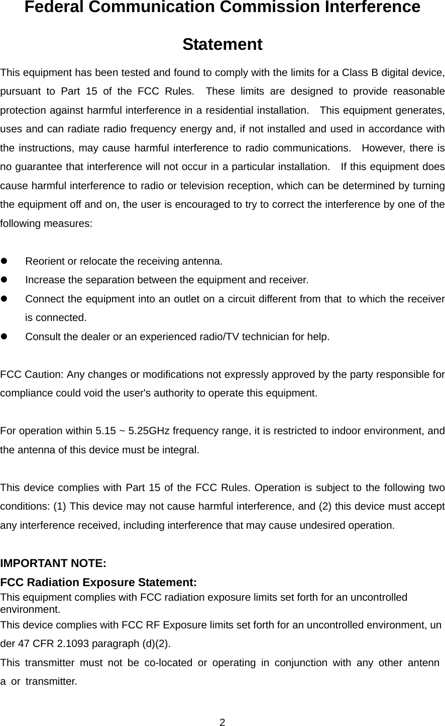  2Federal Communication Commission Interference Statement This equipment has been tested and found to comply with the limits for a Class B digital device, pursuant to Part 15 of the FCC Rules.  These limits are designed to provide reasonable protection against harmful interference in a residential installation.  This equipment generates, uses and can radiate radio frequency energy and, if not installed and used in accordance with the instructions, may cause harmful interference to radio communications.  However, there is no guarantee that interference will not occur in a particular installation.    If this equipment does cause harmful interference to radio or television reception, which can be determined by turning the equipment off and on, the user is encouraged to try to correct the interference by one of the following measures:  z  Reorient or relocate the receiving antenna. z  Increase the separation between the equipment and receiver. z  Connect the equipment into an outlet on a circuit different from that to which the receiver is connected. z  Consult the dealer or an experienced radio/TV technician for help.  FCC Caution: Any changes or modifications not expressly approved by the party responsible for compliance could void the user&apos;s authority to operate this equipment.  For operation within 5.15 ~ 5.25GHz frequency range, it is restricted to indoor environment, and the antenna of this device must be integral.  This device complies with Part 15 of the FCC Rules. Operation is subject to the following two conditions: (1) This device may not cause harmful interference, and (2) this device must accept any interference received, including interference that may cause undesired operation.  IMPORTANT NOTE: FCC Radiation Exposure Statement: This equipment complies with FCC radiation exposure limits set forth for an uncontrolled environment.  This device complies with FCC RF Exposure limits set forth for an uncontrolled environment, under 47 CFR 2.1093 paragraph (d)(2). This transmitter must not be co-located or operating in conjunction with any other antenna or transmitter. 