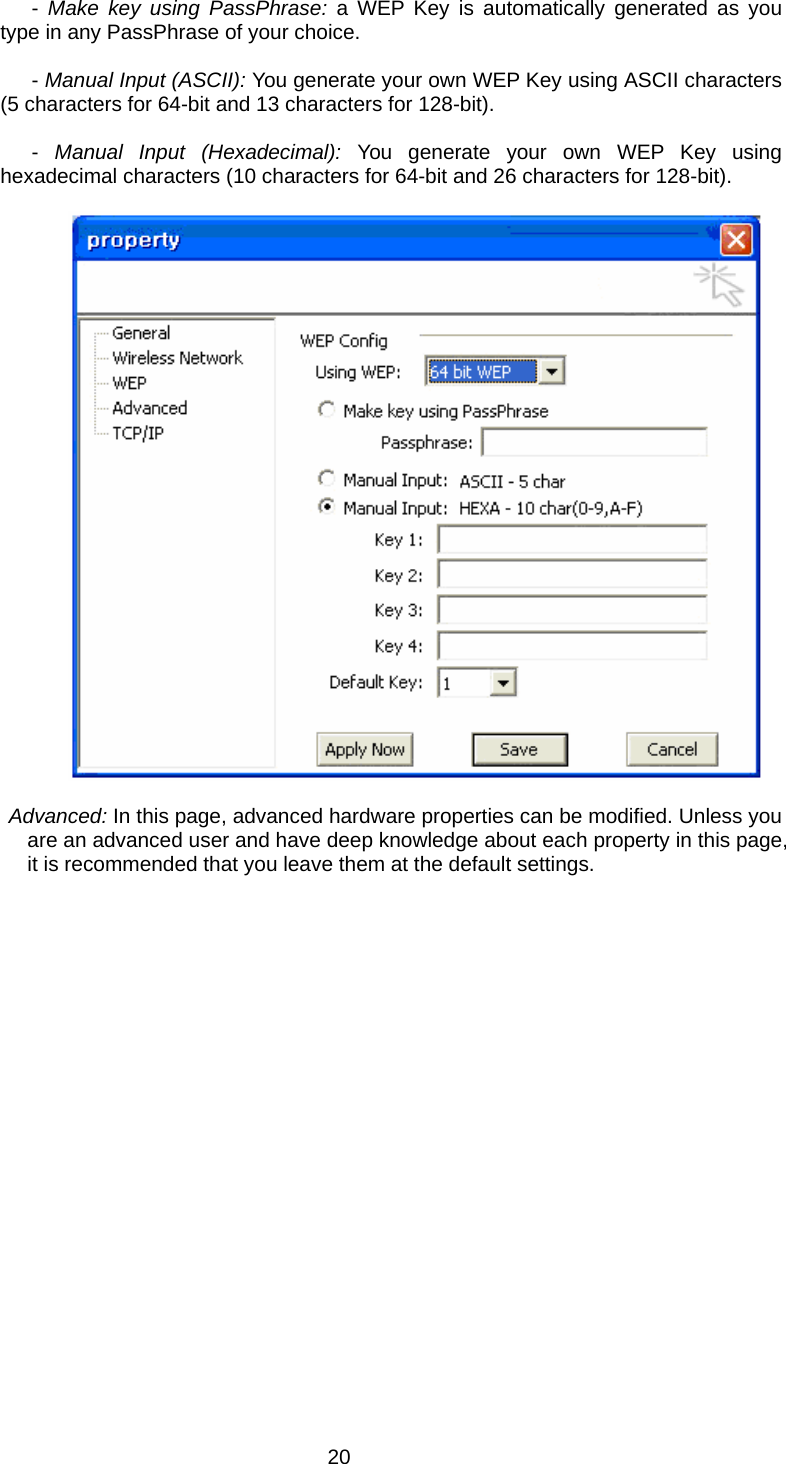  20             - Make key using PassPhrase: a WEP Key is automatically generated as you type in any PassPhrase of your choice.               - Manual Input (ASCII): You generate your own WEP Key using ASCII characters (5 characters for 64-bit and 13 characters for 128-bit).               -  Manual Input (Hexadecimal): You generate your own WEP Key using hexadecimal characters (10 characters for 64-bit and 26 characters for 128-bit).      Advanced: In this page, advanced hardware properties can be modified. Unless you are an advanced user and have deep knowledge about each property in this page, it is recommended that you leave them at the default settings. 