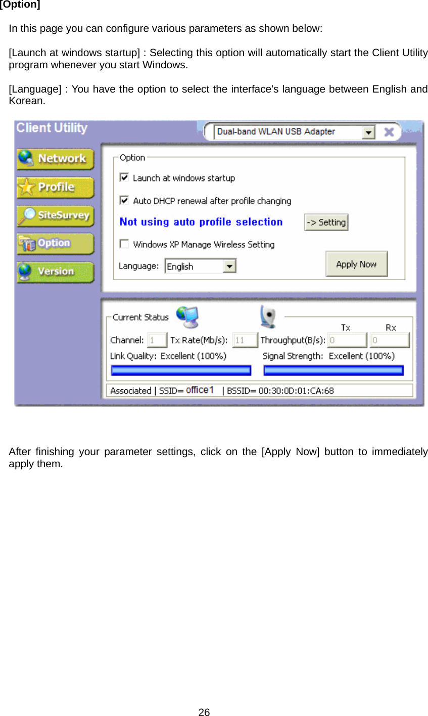  26  [Option]  In this page you can configure various parameters as shown below:  [Launch at windows startup] : Selecting this option will automatically start the Client Utility program whenever you start Windows.  [Language] : You have the option to select the interface&apos;s language between English and Korean.          After finishing your parameter settings, click on the [Apply Now] button to immediately apply them.  