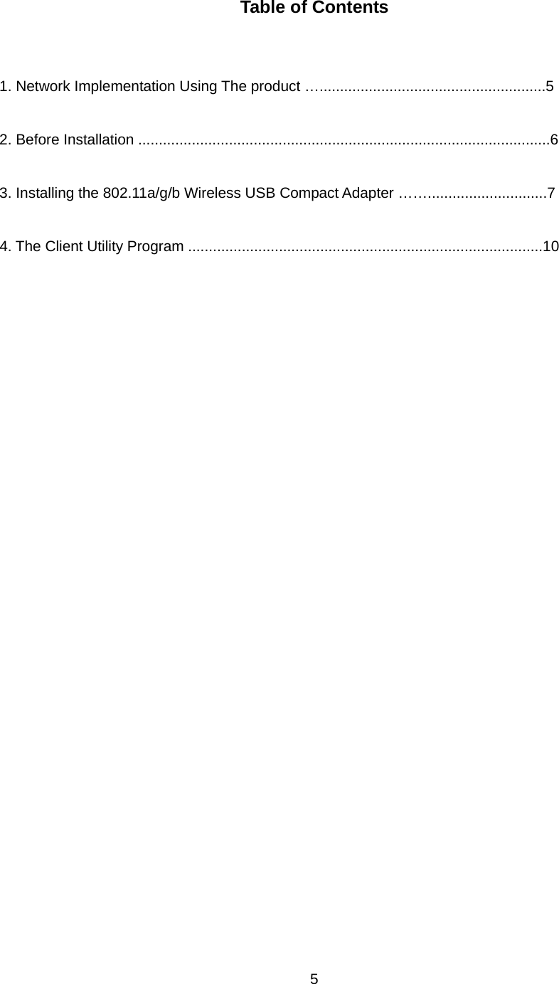  5  Table of Contents   1. Network Implementation Using The product ….......................................................5  2. Before Installation ....................................................................................................6  3. Installing the 802.11a/g/b Wireless USB Compact Adapter …….............................7  4. The Client Utility Program ......................................................................................10     