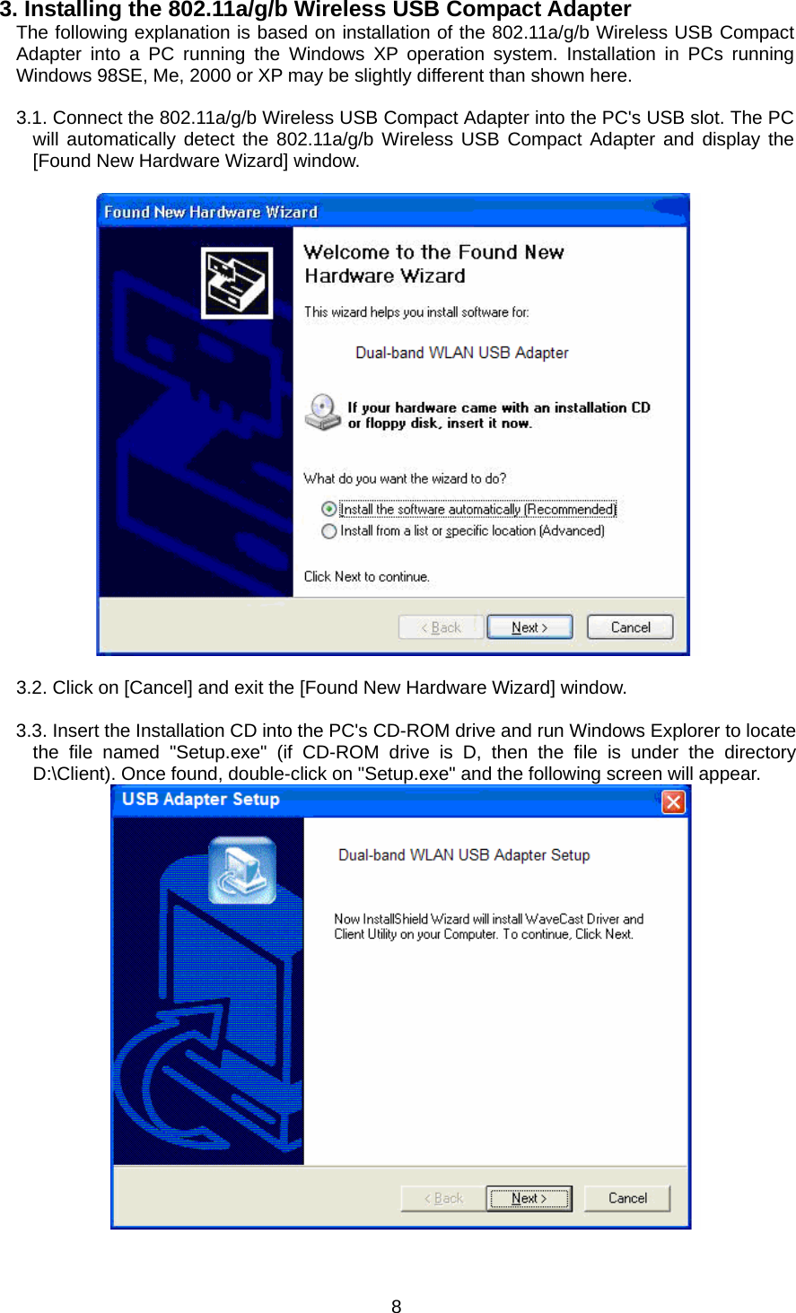  83. Installing the 802.11a/g/b Wireless USB Compact Adapter The following explanation is based on installation of the 802.11a/g/b Wireless USB Compact Adapter into a PC running the Windows XP operation system. Installation in PCs running Windows 98SE, Me, 2000 or XP may be slightly different than shown here.  3.1. Connect the 802.11a/g/b Wireless USB Compact Adapter into the PC&apos;s USB slot. The PC will automatically detect the 802.11a/g/b Wireless USB Compact Adapter and display the [Found New Hardware Wizard] window.     3.2. Click on [Cancel] and exit the [Found New Hardware Wizard] window.  3.3. Insert the Installation CD into the PC&apos;s CD-ROM drive and run Windows Explorer to locate the file named &quot;Setup.exe&quot; (if CD-ROM drive is D, then the file is under the directory D:\Client). Once found, double-click on &quot;Setup.exe&quot; and the following screen will appear.   