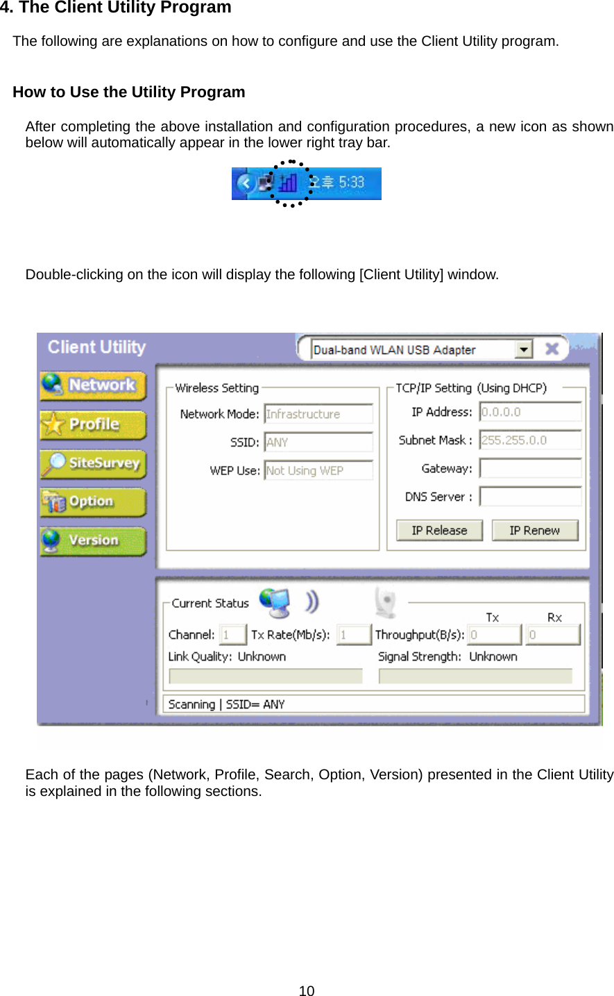  10 4. The Client Utility Program  The following are explanations on how to configure and use the Client Utility program.   How to Use the Utility Program  After completing the above installation and configuration procedures, a new icon as shown below will automatically appear in the lower right tray bar.       Double-clicking on the icon will display the following [Client Utility] window.      Each of the pages (Network, Profile, Search, Option, Version) presented in the Client Utility is explained in the following sections.         