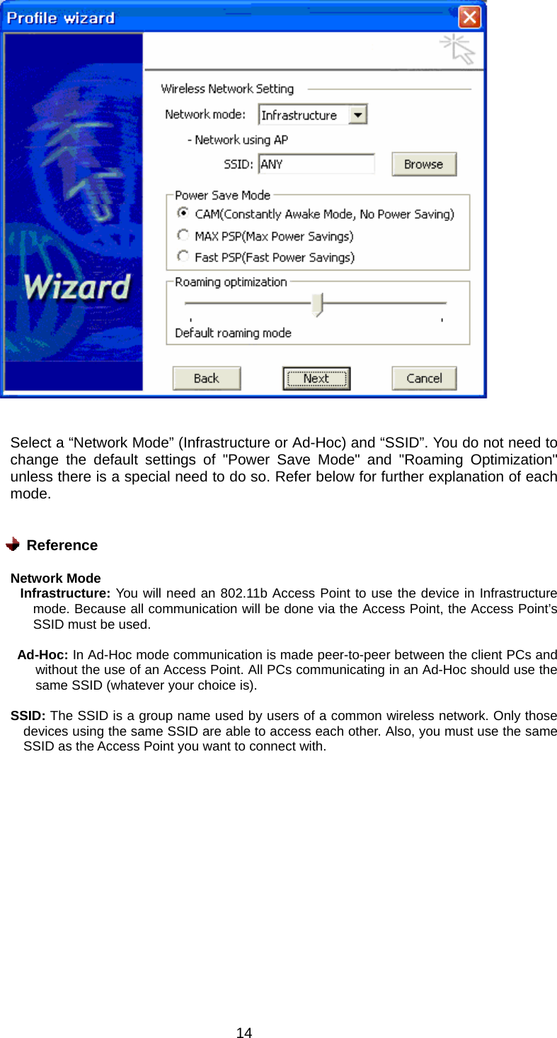  14   Select a “Network Mode” (Infrastructure or Ad-Hoc) and “SSID”. You do not need to change the default settings of &quot;Power Save Mode&quot; and &quot;Roaming Optimization&quot; unless there is a special need to do so. Refer below for further explanation of each mode.    Reference  Network Mode         Infrastructure: You will need an 802.11b Access Point to use the device in Infrastructure mode. Because all communication will be done via the Access Point, the Access Point’s SSID must be used.       Ad-Hoc: In Ad-Hoc mode communication is made peer-to-peer between the client PCs and without the use of an Access Point. All PCs communicating in an Ad-Hoc should use the same SSID (whatever your choice is).  SSID: The SSID is a group name used by users of a common wireless network. Only those devices using the same SSID are able to access each other. Also, you must use the same SSID as the Access Point you want to connect with.  