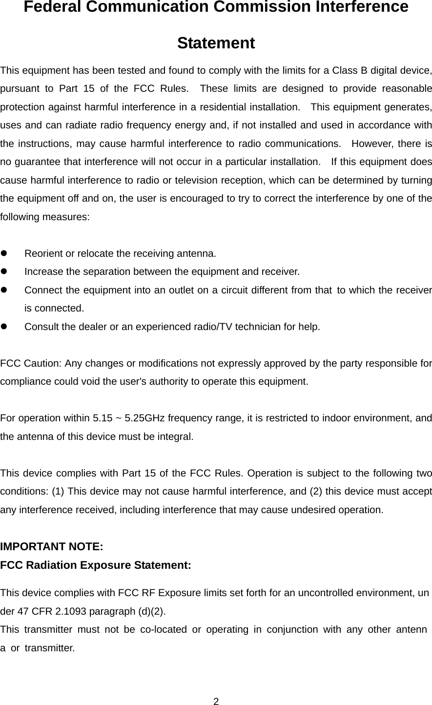  2Federal Communication Commission Interference Statement This equipment has been tested and found to comply with the limits for a Class B digital device, pursuant to Part 15 of the FCC Rules.  These limits are designed to provide reasonable protection against harmful interference in a residential installation.  This equipment generates, uses and can radiate radio frequency energy and, if not installed and used in accordance with the instructions, may cause harmful interference to radio communications.  However, there is no guarantee that interference will not occur in a particular installation.    If this equipment does cause harmful interference to radio or television reception, which can be determined by turning the equipment off and on, the user is encouraged to try to correct the interference by one of the following measures:  z  Reorient or relocate the receiving antenna. z  Increase the separation between the equipment and receiver. z  Connect the equipment into an outlet on a circuit different from that to which the receiver is connected. z  Consult the dealer or an experienced radio/TV technician for help.  FCC Caution: Any changes or modifications not expressly approved by the party responsible for compliance could void the user&apos;s authority to operate this equipment.  For operation within 5.15 ~ 5.25GHz frequency range, it is restricted to indoor environment, and the antenna of this device must be integral.  This device complies with Part 15 of the FCC Rules. Operation is subject to the following two conditions: (1) This device may not cause harmful interference, and (2) this device must accept any interference received, including interference that may cause undesired operation.  IMPORTANT NOTE: FCC Radiation Exposure Statement:   This device complies with FCC RF Exposure limits set forth for an uncontrolled environment, under 47 CFR 2.1093 paragraph (d)(2). This transmitter must not be co-located or operating in conjunction with any other antenna or transmitter. 