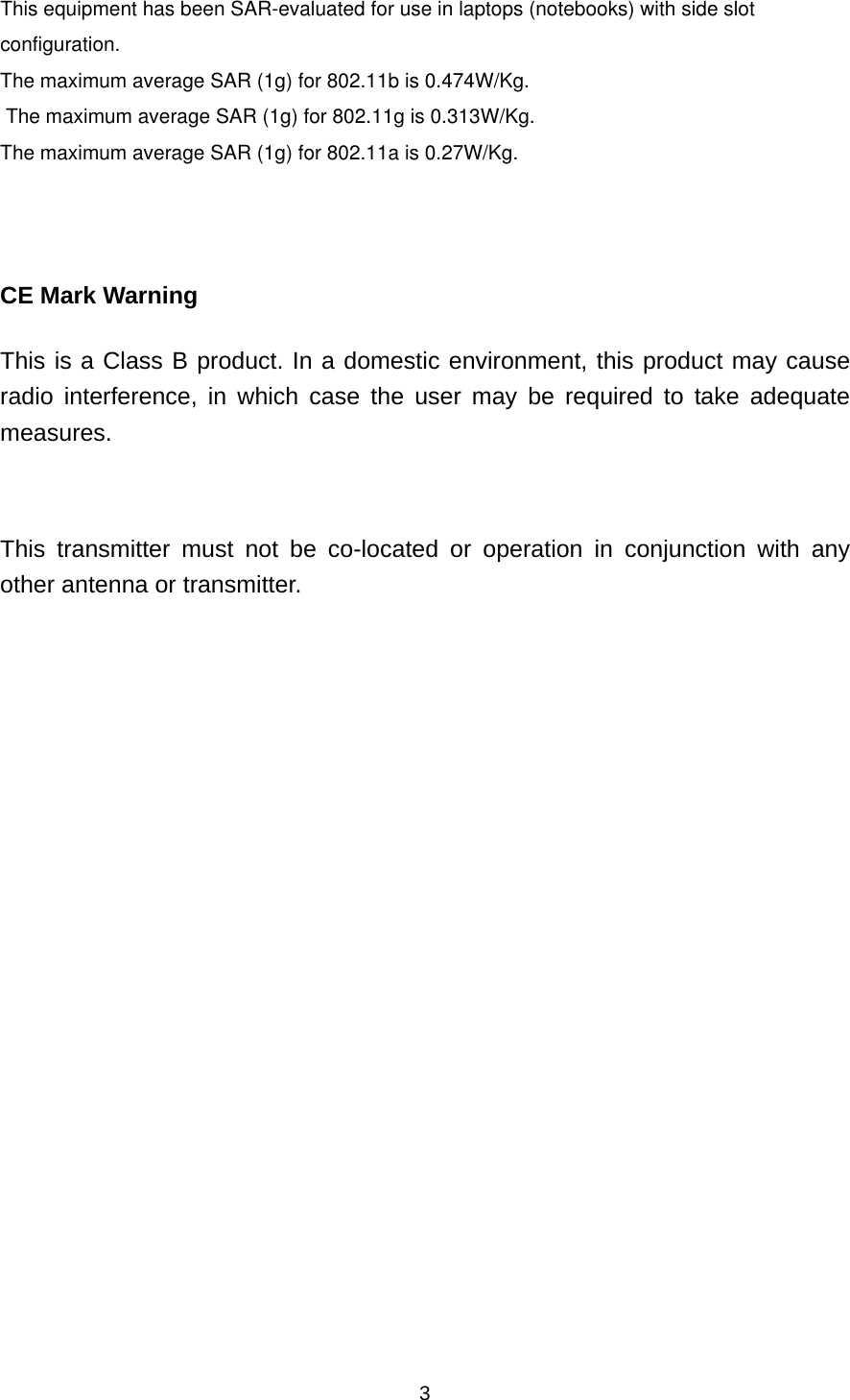  3This equipment has been SAR-evaluated for use in laptops (notebooks) with side slot configuration.The maximum average SAR (1g) for 802.11b is 0.474W/Kg.   The maximum average SAR (1g) for 802.11g is 0.313W/Kg. The maximum average SAR (1g) for 802.11a is 0.27W/Kg.     CE Mark Warning This is a Class B product. In a domestic environment, this product may cause radio interference, in which case the user may be required to take adequate measures.  This transmitter must not be co-located or operation in conjunction with any other antenna or transmitter.   