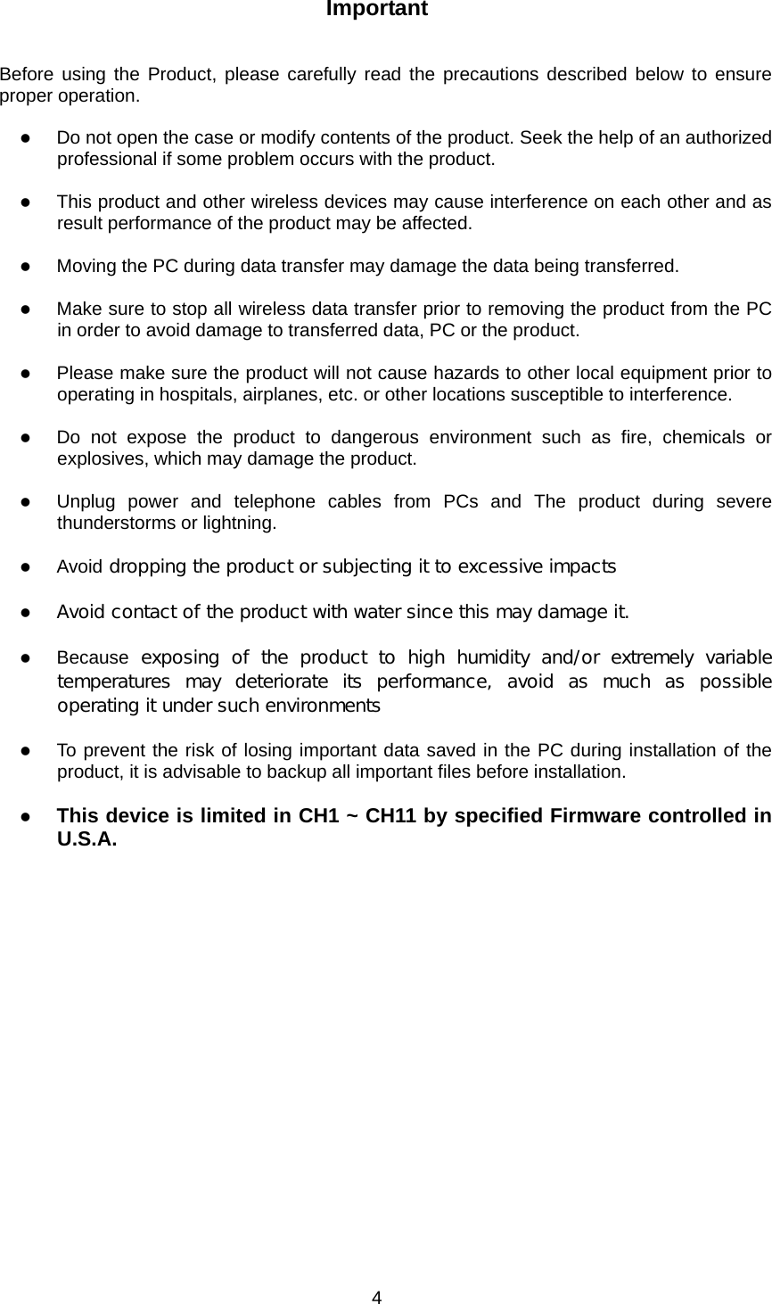  4Important   Before using the Product, please carefully read the precautions described below to ensure proper operation.  z Do not open the case or modify contents of the product. Seek the help of an authorized professional if some problem occurs with the product.  z This product and other wireless devices may cause interference on each other and as result performance of the product may be affected.  z Moving the PC during data transfer may damage the data being transferred.  z Make sure to stop all wireless data transfer prior to removing the product from the PC in order to avoid damage to transferred data, PC or the product.  z Please make sure the product will not cause hazards to other local equipment prior to operating in hospitals, airplanes, etc. or other locations susceptible to interference.  z Do not expose the product to dangerous environment such as fire, chemicals or explosives, which may damage the product.  z Unplug power and telephone cables from PCs and The product during severe thunderstorms or lightning.  z Avoid dropping the product or subjecting it to excessive impacts  z Avoid contact of the product with water since this may damage it.  z Because  exposing  of  the  product  to  high  humidity  and/or  extremely  variable temperatures may deteriorate its performance, avoid as much as possible operating it under such environments  z To prevent the risk of losing important data saved in the PC during installation of the product, it is advisable to backup all important files before installation.  z This device is limited in CH1 ~ CH11 by specified Firmware controlled in U.S.A.   