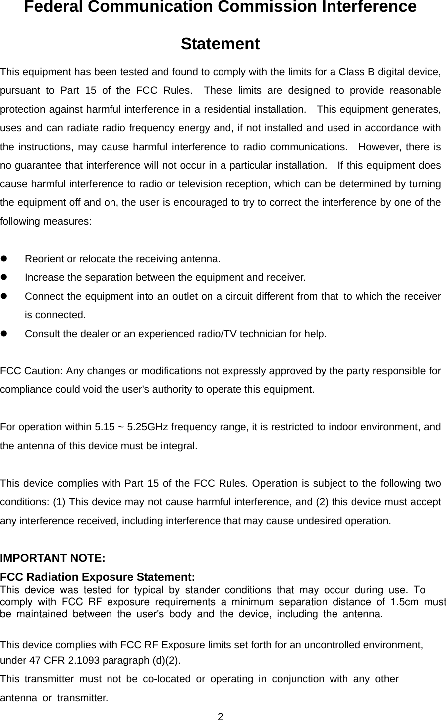  2Federal Communication Commission Interference Statement This equipment has been tested and found to comply with the limits for a Class B digital device, pursuant to Part 15 of the FCC Rules.  These limits are designed to provide reasonable protection against harmful interference in a residential installation.  This equipment generates, uses and can radiate radio frequency energy and, if not installed and used in accordance with the instructions, may cause harmful interference to radio communications.  However, there is no guarantee that interference will not occur in a particular installation.    If this equipment does cause harmful interference to radio or television reception, which can be determined by turning the equipment off and on, the user is encouraged to try to correct the interference by one of the following measures:  z  Reorient or relocate the receiving antenna. z  Increase the separation between the equipment and receiver. z  Connect the equipment into an outlet on a circuit different from that to which the receiver is connected. z  Consult the dealer or an experienced radio/TV technician for help.  FCC Caution: Any changes or modifications not expressly approved by the party responsible for compliance could void the user&apos;s authority to operate this equipment.  For operation within 5.15 ~ 5.25GHz frequency range, it is restricted to indoor environment, and the antenna of this device must be integral.  This device complies with Part 15 of the FCC Rules. Operation is subject to the following two conditions: (1) This device may not cause harmful interference, and (2) this device must accept any interference received, including interference that may cause undesired operation.  IMPORTANT NOTE: FCC Radiation Exposure Statement:This device was tested for typical by stander conditions that may occur during use. To comply with FCC RF exposure requirements a minimum separation distance of 1.5cm mustbe maintained between the user&apos;s body and the device, including the antenna.   This device complies with FCC RF Exposure limits set forth for an uncontrolled environment, under 47 CFR 2.1093 paragraph (d)(2). This transmitter must not be co-located or operating in conjunction with any other antenna or transmitter. 