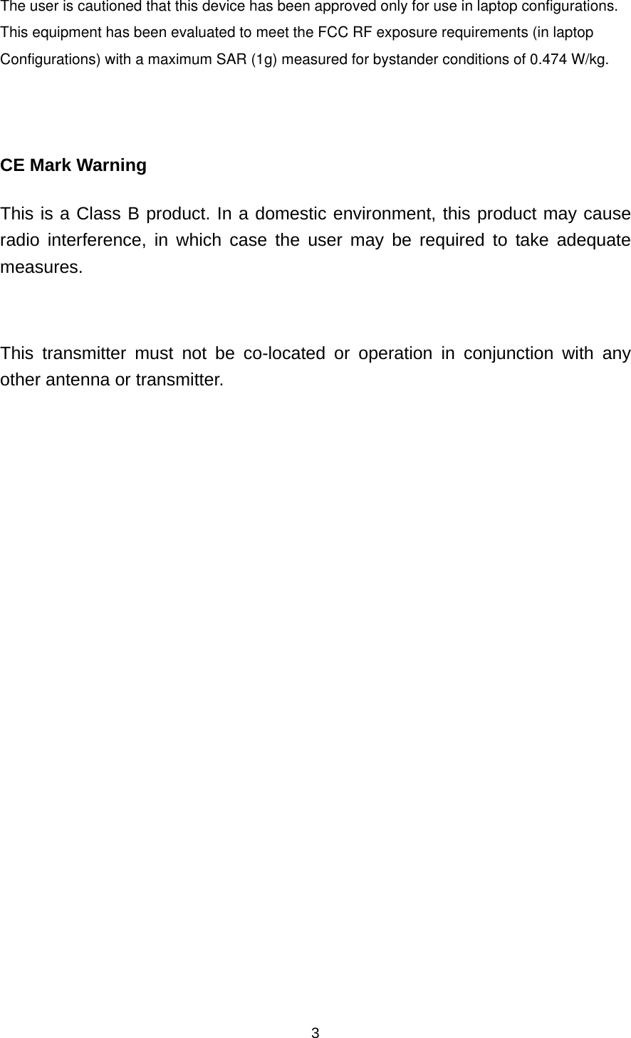  3The user is cautioned that this device has been approved only for use in laptop configurations.  This equipment has been evaluated to meet the FCC RF exposure requirements (in laptop Configurations) with a maximum SAR (1g) measured for bystander conditions of 0.474 W/kg.     CE Mark Warning This is a Class B product. In a domestic environment, this product may cause radio interference, in which case the user may be required to take adequate measures.  This transmitter must not be co-located or operation in conjunction with any other antenna or transmitter.   