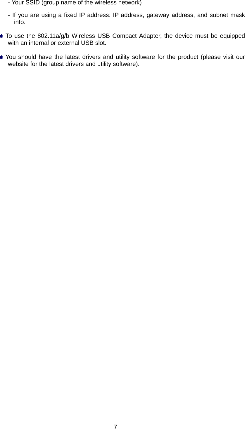  7- Your SSID (group name of the wireless network) - If you are using a fixed IP address: IP address, gateway address, and subnet mask info.   To use the 802.11a/g/b Wireless USB Compact Adapter, the device must be equipped with an internal or external USB slot.   You should have the latest drivers and utility software for the product (please visit our website for the latest drivers and utility software).      