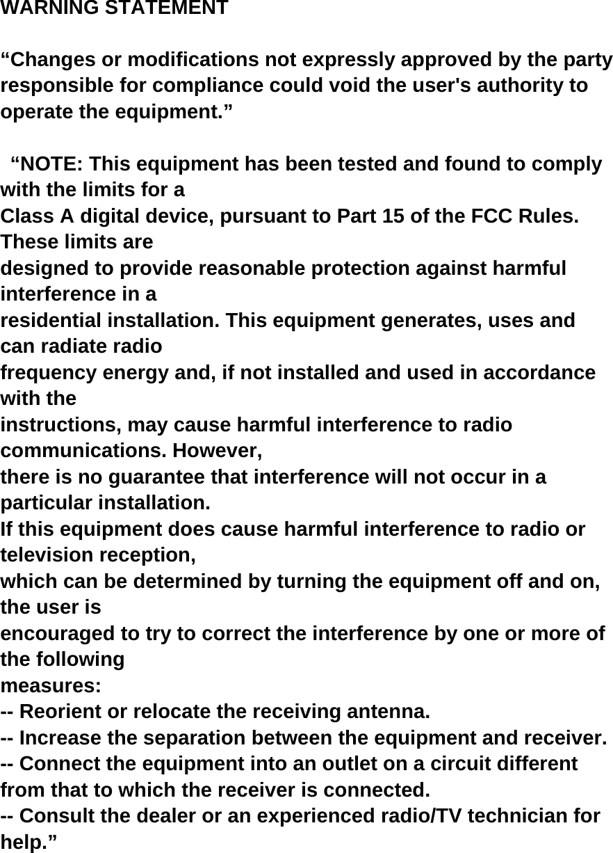 WARNING STATEMENT  “Changes or modifications not expressly approved by the party responsible for compliance could void the user&apos;s authority to operate the equipment.”    “NOTE: This equipment has been tested and found to comply with the limits for a   Class A digital device, pursuant to Part 15 of the FCC Rules. These limits are   designed to provide reasonable protection against harmful interference in a   residential installation. This equipment generates, uses and can radiate radio   frequency energy and, if not installed and used in accordance with the   instructions, may cause harmful interference to radio communications. However,   there is no guarantee that interference will not occur in a particular installation.   If this equipment does cause harmful interference to radio or television reception,   which can be determined by turning the equipment off and on, the user is   encouraged to try to correct the interference by one or more of the following   measures:  -- Reorient or relocate the receiving antenna. -- Increase the separation between the equipment and receiver.   -- Connect the equipment into an outlet on a circuit different   from that to which the receiver is connected.   -- Consult the dealer or an experienced radio/TV technician for   help.”  