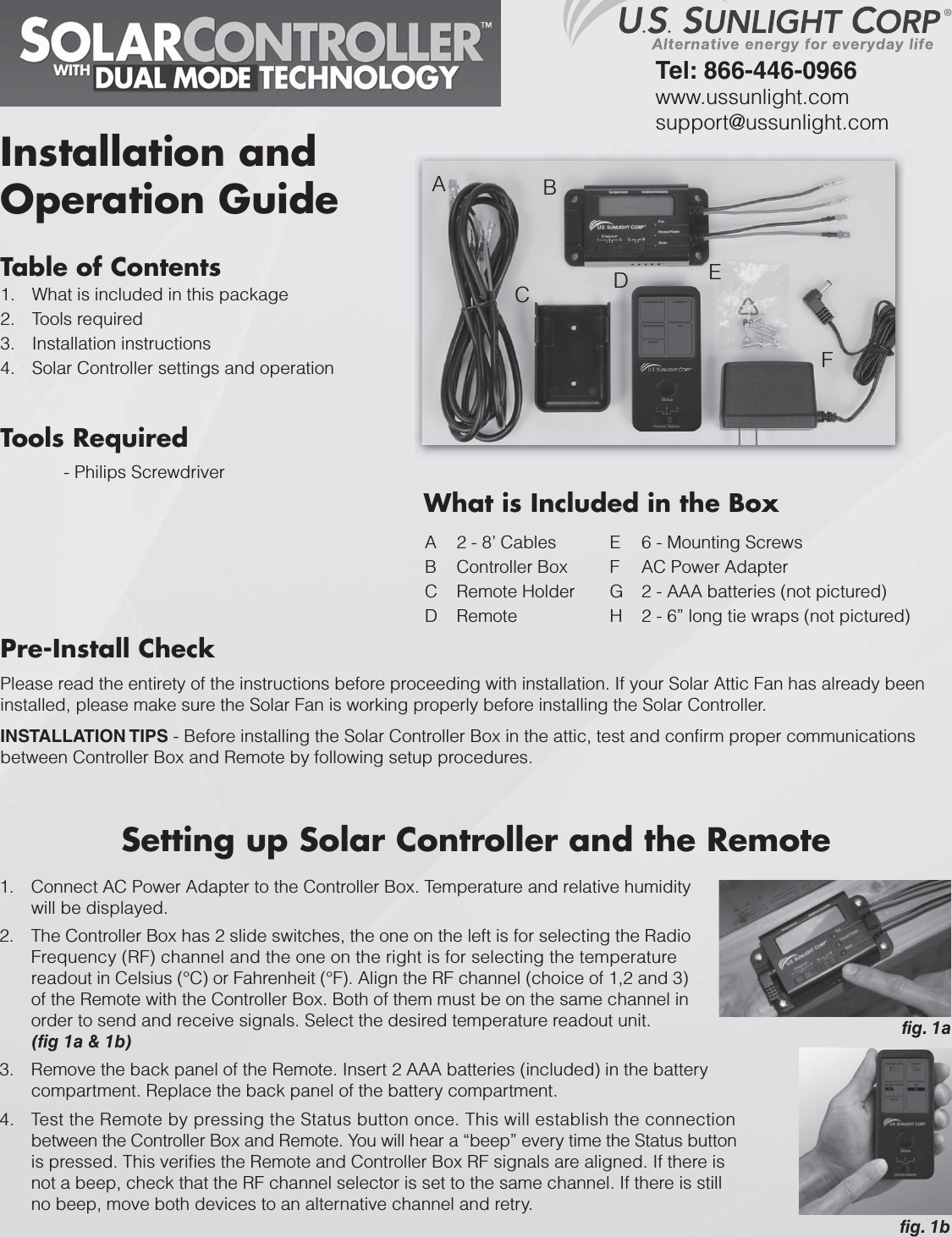 Table of ContentsWhat is included in this package 1.Tools required2.Installation instructions3.Solar Controller settings and operation4.Tools Required- Philips ScrewdriverPre-Install CheckPlease read the entirety of the instructions before proceeding with installation. If your Solar Attic Fan has already been installed, please make sure the Solar Fan is working properly before installing the Solar Controller.INSTALLATION TIPS - Before installing the Solar Controller Box in the attic, test and confirm proper communications between Controller Box and Remote by following setup procedures.Installation and Operation GuideTel: 866-446-0966www.ussunlight.comsupport@ussunlight.comA 2 - 8’ CablesB Controller BoxC Remote HolderD RemoteE 6 - Mounting ScrewsF AC Power AdapterG 2 - AAA batteries (not pictured)H 2 - 6” long tie wraps (not pictured)™ABCDEFSetting up Solar Controller and the RemoteConnect AC Power Adapter to the Controller Box. Temperature and relative humidity 1.will be displayed.The Controller Box has 2 slide switches, the one on the left is for selecting the 2. RadioFrequency (RF) channel and the one on the right is for selecting the temperature readout in Celsius (°C) or Fahrenheit (°F). Align the RF channel (choice of 1,2 and 3) of the Remote with the Controller Box. Both of them must be on the same channel in order to send and receive signals. Select the desired temperature readout unit. (fig 1a &amp; 1b)Remove the back panel of the Remote. Insert 2 AAA batteries (included) in the 3. battery compartment. Replace the back panel of the battery compartment.Test the Remote by pressing the Status button once. This will establish the connection 4.between the Controller Box and Remote. You will hear a “beep” every time the Status button is pressed. This verifies the Remote and Controller Box RF signals are aligned. If there is not a beep, check that the RF channel selector is set to the same channel. If there is still no beep, move both devices to an alternative channel and retry.fig. 1bfig. 1aWhat is Included in the Box