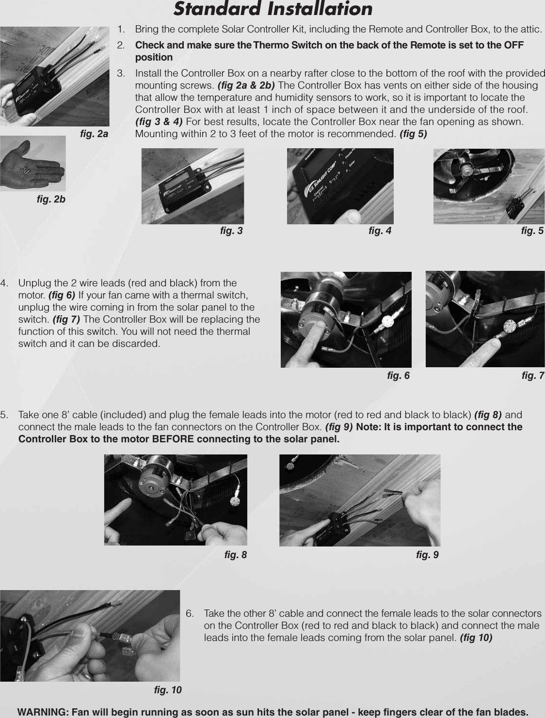 1. Bring the complete Solar Controller Kit, including the Remote and Controller Box, to the attic.2. Check and make sure the Thermo Switch on the back of the Remote is set to the OFF position3. Install the Controller Box on a nearby rafter close to the bottom of the roof with the provided mounting screws. (fig 2a &amp; 2b) The Controller Box has vents on either side of the housing that allow the temperature and humidity sensors to work, so it is important to locate the Controller Box with at least 1 inch of space between it and the underside of the roof. (fig 3 &amp; 4) For best results, locate the Controller Box near the fan opening as shown. Mounting within 2 to 3 feet of the motor is recommended. (fig 5) Standard Installation4. Unplug the 2 wire leads (red and black) from the motor. (fig 6) If your fan came with a thermal switch, unplug the wire coming in from the solar panel to the switch. (fig 7) The Controller Box will be replacing the function of this switch. You will not need the thermal switch and it can be discarded.fig. 2bfig. 2afig. 3 fig. 4 fig. 5fig. 6fig. 8 fig. 9fig. 10fig. 76. Take the other 8’ cable and connect the female leads to the solar connectorson the Controller Box (red to red and black to black) and connect the male leads into the female leads coming from the solar panel. (fig 10) 5. Take one 8’ cable (included) and plug the female leads into the motor (red to red and black to black) (fig 8) andconnect the male leads to the fan connectors on the Controller Box. (fig 9) Note: It is important to connect the Controller Box to the motor BEFORE connecting to the solar panel.WARNING: Fan will begin running as soon as sun hits the solar panel - keep fingers clear of the fan blades.