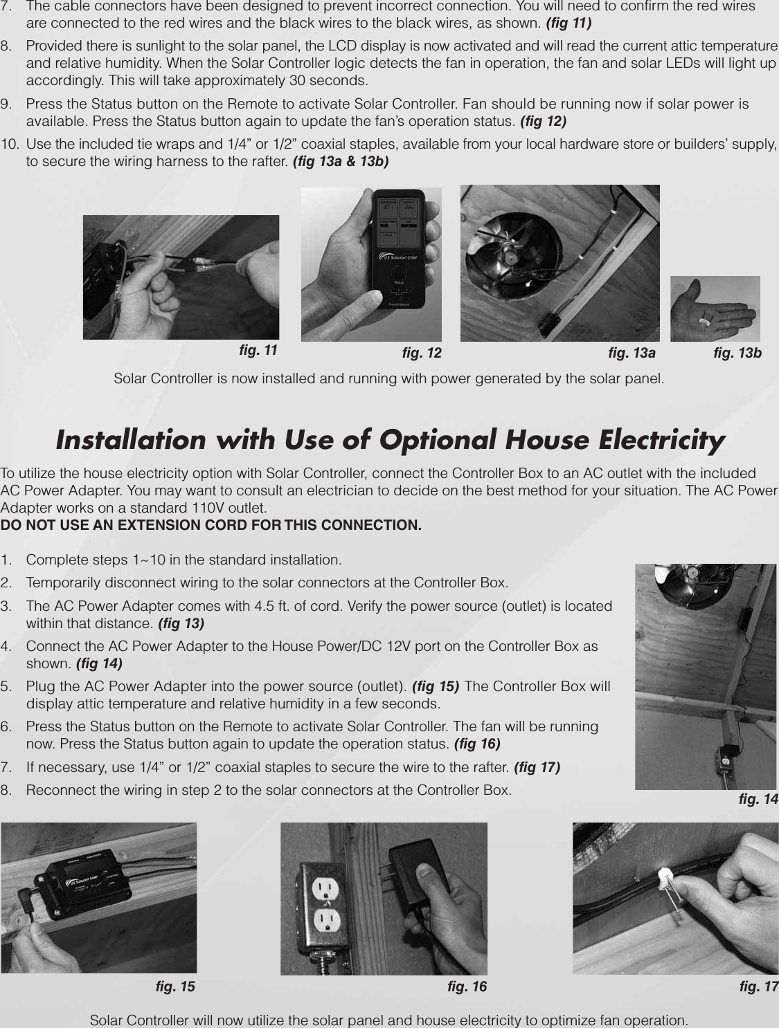 fig. 14fig. 16 fig. 17fig. 15Installation with Use of Optional House ElectricityTo utilize the house electricity option with Solar Controller, connect the Controller Box to an AC outlet with the included AC Power Adapter. You may want to consult an electrician to decide on the best method for your situation. The AC Power Adapter works on a standard 110V outlet. DO NOT USE AN EXTENSION CORD FOR THIS CONNECTION.Complete steps 1~10 in the standard installation.1.Temporarily disconnect wiring to the solar connectors at the Controller Box.2.The AC Power Adapter comes with 4.5 ft. of cord. Verify the power source (outlet) is located 3.within that distance. (fig 13)Connect the AC Power Adapter to the House Power/DC 12V port on the Controller Box as 4.shown. (fig 14)Plug the AC Power Adapter into the power source (outlet). 5. (fig 15) The Controller Box will display attic temperature and relative humidity in a few seconds.Press the Status button on the Remote to activate Solar Controller. The fan will be running 6.now. Press the Status button again to update the operation status. (fig 16)If necessary, use 1/4” or 1/2” coaxial staples to secure the wire to the rafter. 7. (fig 17)Reconnect the wiring in step 2 to the solar connectors at the Controller Box.8.Solar Controller will now utilize the solar panel and house electricity to optimize fan operation.7. The cable connectors have been designed to prevent incorrect connection. You will need to confirm the red wires are connected to the red wires and the black wires to the black wires, as shown. (fig 11)8. Provided there is sunlight to the solar panel, the LCD display is now activated and will read the current attic temperature and relative humidity. When the Solar Controller logic detects the fan in operation, the fan and solar LEDs will light up accordingly. This will take approximately 30 seconds.9. Press the Status button on the Remote to activate Solar Controller. Fan should be running now if solar power is available. Press the Status button again to update the fan’s operation status. (fig 12)10. Use the included tie wraps and 1/4” or 1/2” coaxial staples, available from your local hardware store or builders’ supply, to secure the wiring harness to the rafter. (fig 13a &amp; 13b)fig. 13bfig. 13afig. 12Solar Controller is now installed and running with power generated by the solar panel. fig. 11