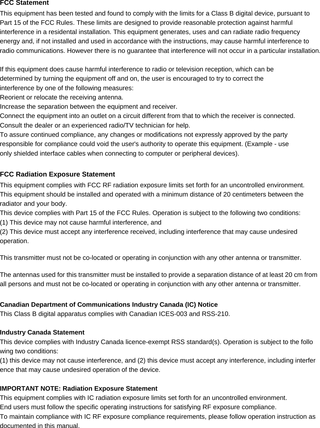 FCC Statement This equipment has been tested and found to comply with the limits for a Class B digital device, pursuant to Part 15 of the FCC Rules. These limits are designed to provide reasonable protection against harmful interference in a residental installation. This equipment generates, uses and can radiate radio frequency energy and, if not installed and used in accordance with the instructions, may cause harmful interference to   radio communications. However there is no guarantee that interference will not occur in a particular installation.  If this equipment does cause harmful interference to radio or television reception, which can be determined by turning the equipment off and on, the user is encouraged to try to correct the interference by one of the following measures: Reorient or relocate the receiving antenna. Increase the separation between the equipment and receiver. Connect the equipment into an outlet on a circuit different from that to which the receiver is connected. Consult the dealer or an experienced radio/TV technician for help. To assure continued compliance, any changes or modifications not expressly approved by the party responsible for compliance could void the user&apos;s authority to operate this equipment. (Example - use only shielded interface cables when connecting to computer or peripheral devices).  FCC Radiation Exposure Statement This equipment complies with FCC RF radiation exposure limits set forth for an uncontrolled environment.   This equipment should be installed and operated with a minimum distance of 20 centimeters between the radiator and your body. This device complies with Part 15 of the FCC Rules. Operation is subject to the following two conditions: (1) This device may not cause harmful interference, and (2) This device must accept any interference received, including interference that may cause undesired operation.  This transmitter must not be co-located or operating in conjunction with any other antenna or transmitter.  The antennas used for this transmitter must be installed to provide a separation distance of at least 20 cm from all persons and must not be co-located or operating in conjunction with any other antenna or transmitter.  Canadian Department of Communications Industry Canada (IC) Notice This Class B digital apparatus complies with Canadian ICES-003 and RSS-210.    Industry Canada Statement This device complies with Industry Canada licence-exempt RSS standard(s). Operation is subject to the following two conditions:  (1) this device may not cause interference, and (2) this device must accept any interference, including interference that may cause undesired operation of the device.  IMPORTANT NOTE: Radiation Exposure Statement This equipment complies with IC radiation exposure limits set forth for an uncontrolled environment.   End users must follow the specific operating instructions for satisfying RF exposure compliance.   To maintain compliance with IC RF exposure compliance requirements, please follow operation instruction as documented in this manual.  