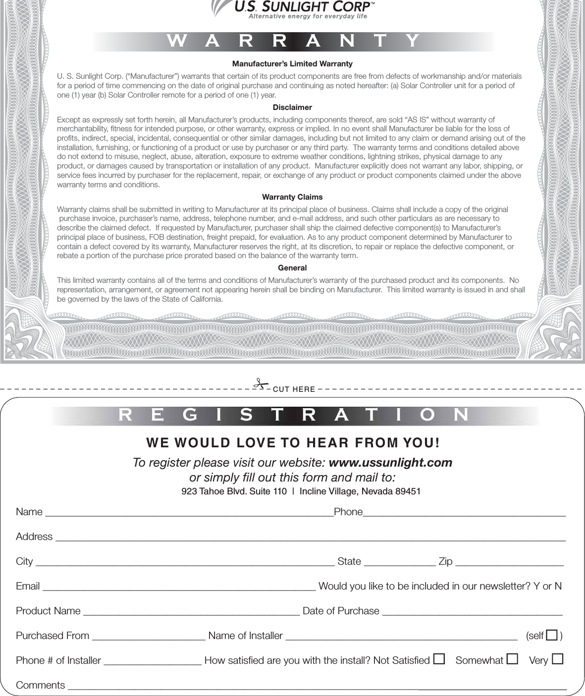 Manufacturer’s Limited WarrantyU. S. Sunlight Corp. (“Manufacturer”) warrants that certain of its product components are free from defects of workmanship and/or materialsfor a period of time commencing on the date of original purchase and continuing as noted hereafter: (a) Solar Controller unit for a period of one (1) year (b) Solar Controller remote for a period of one (1) year. DisclaimerExcept as expressly set forth herein, all Manufacturer’s products, including components thereof, are sold “AS IS” without warranty ofmerchantability, tness for intended purpose, or other warranty, express or implied. In no event shall Manufacturer be liable for the loss of prots, indirect, special, incidental, consequential or other similar damages, including but not limited to any claim or demand arising out of the installation, furnishing, or functioning of a product or use by purchaser or any third party.  The warranty terms and conditions detailed above do not extend to misuse, neglect, abuse, alteration, exposure to extreme weather conditions, lightning strikes, physical damage to any product, or damages caused by transportation or installation of any product.  Manufacturer explicitly does not warrant any labor, shipping, or service fees incurred by purchaser for the replacement, repair, or exchange of any product or product components claimed under the above warranty terms and conditions.Warranty ClaimsWarranty claims shall be submitted in writing to Manufacturer at its principal place of business. Claims shall include a copy of the original purchase invoice, purchaser’s name, address, telephone number, and e-mail address, and such other particulars as are necessary to describe the claimed defect.  If requested by Manufacturer, purchaser shall ship the claimed defective component(s) to Manufacturer’s principal place of business, FOB destination, freight prepaid, for evaluation. As to any product component determined by Manufacturer to contain a defect covered by its warranty, Manufacturer reserves the right, at its discretion, to repair or replace the defective component, or rebate a portion of the purchase price prorated based on the balance of the warranty term. GeneralThis limited warranty contains all of the terms and conditions of Manufacturer’s warranty of the purchased product and its components.  Norepresentation, arrangement, or agreement not appearing herein shall be binding on Manufacturer.  This limited warranty is issued in and shall be governed by the laws of the State of California.WARRANTYREGISTRATIONCUT HEREWE WOULD LOVE TO HEAR FROM YOU!To register please visit our website: www.ussunlight.comor simply ll out this form and mail to: Name ________________________________________________________Phone________________________________________Address ___________________________________________________________________________________________________City __________________________________________________________ State ______________ Zip _____________________Email _____________________________________________________ Would you like to be included in our newsletter? Y or NProduct Name __________________________________________ Date of Purchase ___________________________________ Purchased From ______________________ Name of Installer _____________________________________________   (self   )Phone # of Installer ___________________ How satised are you with the install? Not Satised         Somewhat         VeryComments ____________________________________________________________________________________________923 Tahoe Blvd. Suite 110  |  Incline Village, Nevada 89451