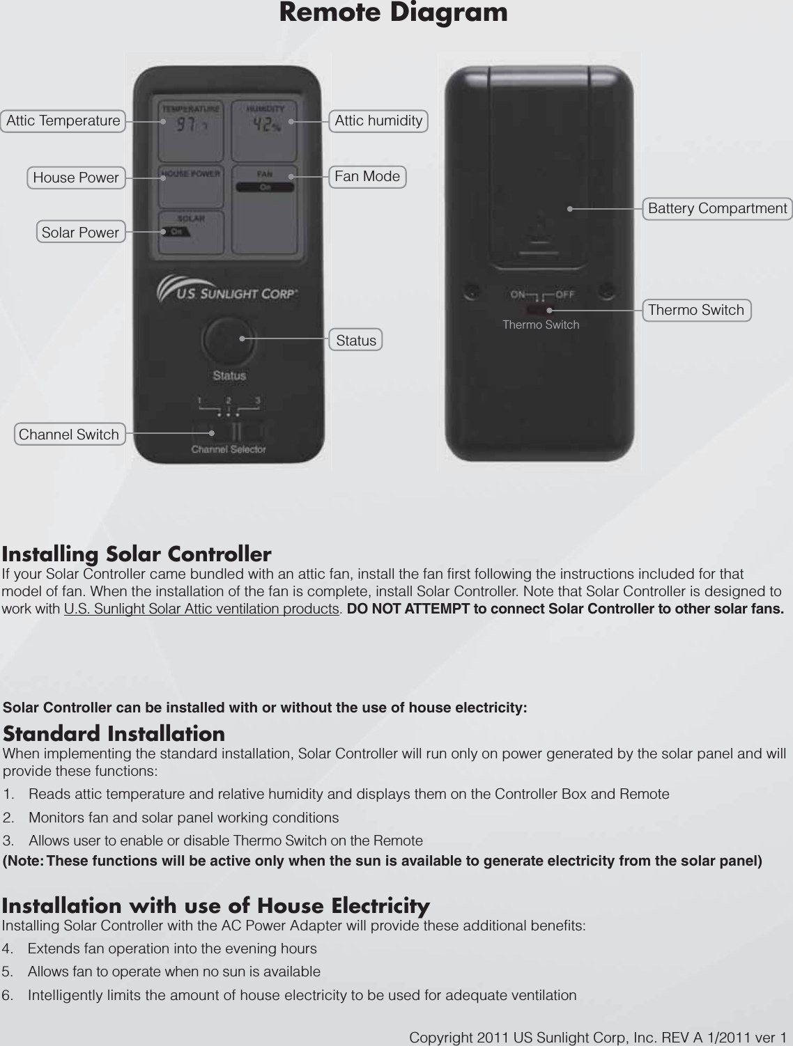 Attic Temperature Attic humidityThermo SwitchBattery CompartmentFan ModeHouse PowerSolar PowerStatusChannel SwitchThermo SwitchInstalling Solar ControllerIf your Solar Controller came bundled with an attic fan, install the fan first following the instructions included for that model of fan. When the installation of the fan is complete, install Solar Controller. Note that Solar Controller is designed to work with U.S. Sunlight Solar Attic ventilation products. DO NOT ATTEMPT to connect Solar Controller to other solar fans.Copyright 2011 US Sunlight Corp, Inc. REV A 1/2011 ver 1Installation with use of House ElectricityInstalling Solar Controller with the AC Power Adapter will provide these additional benefits:4. Extends fan operation into the evening hours5. Allows fan to operate when no sun is available6. Intelligently limits the amount of house electricity to be used for adequate ventilationStandard InstallationWhen implementing the standard installation, Solar Controller will run only on power generated by the solar panel and will provide these functions:Reads attic temperature and relative humidity and dis1. plays them on the Controller Box and RemoteMonitors fan and solar panel working conditions2.Allows user to enable or disable Thermo Switch on the 3. Remote(Note: These functions will be active only when the sun is available to generate electricity from the solar panel)Solar Controller can be installed with or without the use of house electricity:Remote Diagram
