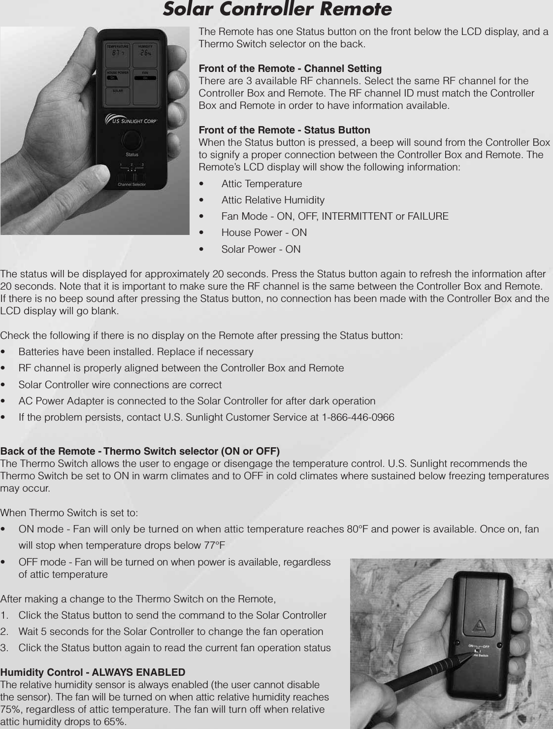 Back of the Remote - Thermo Switch selector (ON or OFF)The Thermo Switch allows the user to engage or disengage the temperature control. U.S. Sunlight recommends the Thermo Switch be set to ON in warm climates and to OFF in cold climates where sustained below freezing temperatures may occur.When Thermo Switch is set to:ON mode - Fan will only be turned on when attic temperature reaches 80°F and power is available. Once on, fan twill stop when temperature drops below 77°FOFF mode - Fan will be turned on when power is available, regardless tof attic temperatureAfter making a change to the Thermo Switch on the Remote,Click the Status button to send the command to the Solar Controller1.Wait 5 seconds for the Solar Controller to change the fan operation2.Click the Status button again to read the current fan operation status3.Humidity Control - ALWAYS ENABLEDThe relative humidity sensor is always enabled (the user cannot disable the sensor). The fan will be turned on when attic relative humidity reaches 75%, regardless of attic temperature. The fan will turn off when relative attic humidity drops to 65%.Solar Controller RemoteThe Remote has one Status button on the front below the LCD display, and a Thermo Switch selector on the back.Front of the Remote - Channel SettingThere are 3 available RF channels. Select the same RF channel for the Controller Box and Remote. The RF channel ID must match the Controller Box and Remote in order to have information available.Front of the Remote - Status ButtonWhen the Status button is pressed, a beep will sound from the Controller Box to signify a proper connection between the Controller Box and Remote. The Remote’s LCD display will show the following information:Attic TemperaturetAttic Relative HumiditytFan Mode - ON, OFF, INTERMITTENT or FAILUREtHouse Power - ONtSolar Power - ONtThe status will be displayed for approximately 20 seconds. Press the Status button again to refresh the information after 20 seconds. Note that it is important to make sure the RF channel is the same between the Controller Box and Remote. If there is no beep sound after pressing the Status button, no connection has been made with the Controller Box and the LCD display will go blank. Check the following if there is no display on the Remote after pressing the Status button:Batteries have been installed. Replace if necessarytRF channel is properly aligned between the Controller Box and RemotetSolar Controller wire connections are correcttAC Power Adapter is connected to the Solar Controller for after dark operationtIf the problem persists, contact U.S. Sunlight Customer Service at 1-866-446-0966t