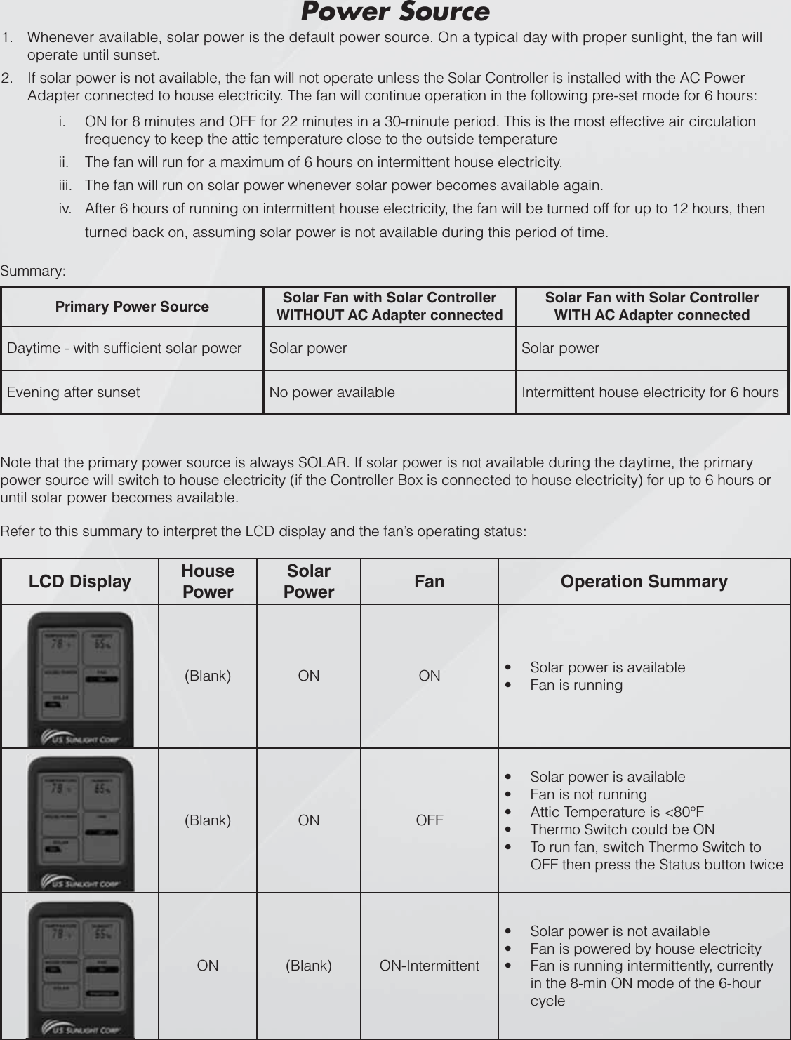 Refer to this summary to interpret the LCD display and the fan’s operating status:LCD Display HousePowerSolarPower Fan Operation Summary(Blank) ON ON Solar power is availabletFan is runningt(Blank) ON OFFSolar power is availabletFan is not runningtAttic Temperature is &lt;80°FtThermo Switch could be ONtTo run fan, switch Thermo Switch to tOFF then press the Status button twiceON (Blank) ON-IntermittentSolar power is not availabletFan is powered by house electricitytFan is running intermittently, currently tin the 8-min ON mode of the 6-hour cycleSummary:Note that the primary power source is always SOLAR. If solar power is not available during the daytime, the primary power source will switch to house electricity (if the Controller Box is connected to house electricity) for up to 6 hours or until solar power becomes available.Primary Power Source Solar Fan with Solar Controller WITHOUT AC Adapter connectedSolar Fan with Solar Controller WITH AC Adapter connectedDaytime - with sufficient solar power Solar power Solar powerEvening after sunset No power available Intermittent house electricity for 6 hoursWhenever available, solar power is the default power source. On a typical day with proper sunlight, the fan will 1.operate until sunset.If solar power is not available, the fan will not operate unless the Solar Controller is installed with the AC Power 2.Adapter connected to house electricity. The fan will continue operation in the following pre-set mode for 6 hours:i. ON for 8 minutes and OFF for 22 minutes in a 30-minute period. This is the most effective air circulation frequency to keep the attic temperature close to the outside temperatureii. The fan will run for a maximum of 6 hours on intermittent house electricity.iii. The fan will run on solar power whenever solar power becomes available again.iv. After 6 hours of running on intermittent house electricity, the fan will be turned off for up to 12 hours, then turned back on, assuming solar power is not available during this period of time. Power Source