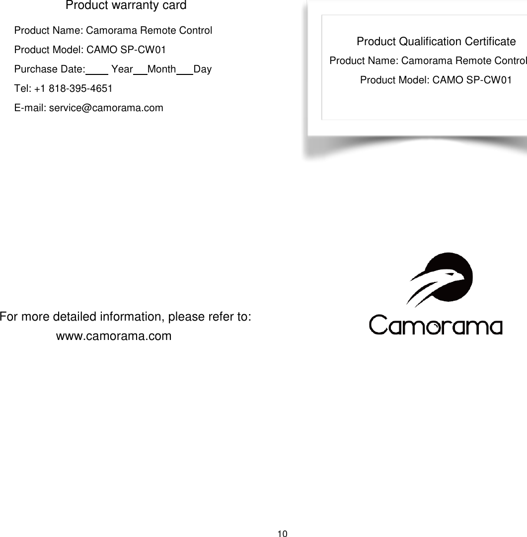 10   Product Qualification Certificate Product Name: Camorama Remote Control Product Model: CAMO SP-CW01            Product warranty card Product Name: Camorama Remote Control Product Model: CAMO SP-CW01               Purchase Date:         Year     Month      Day Tel: +1 818-395-4651 E-mail: service@camorama.com         For more detailed information, please refer to:  www.camorama.com 