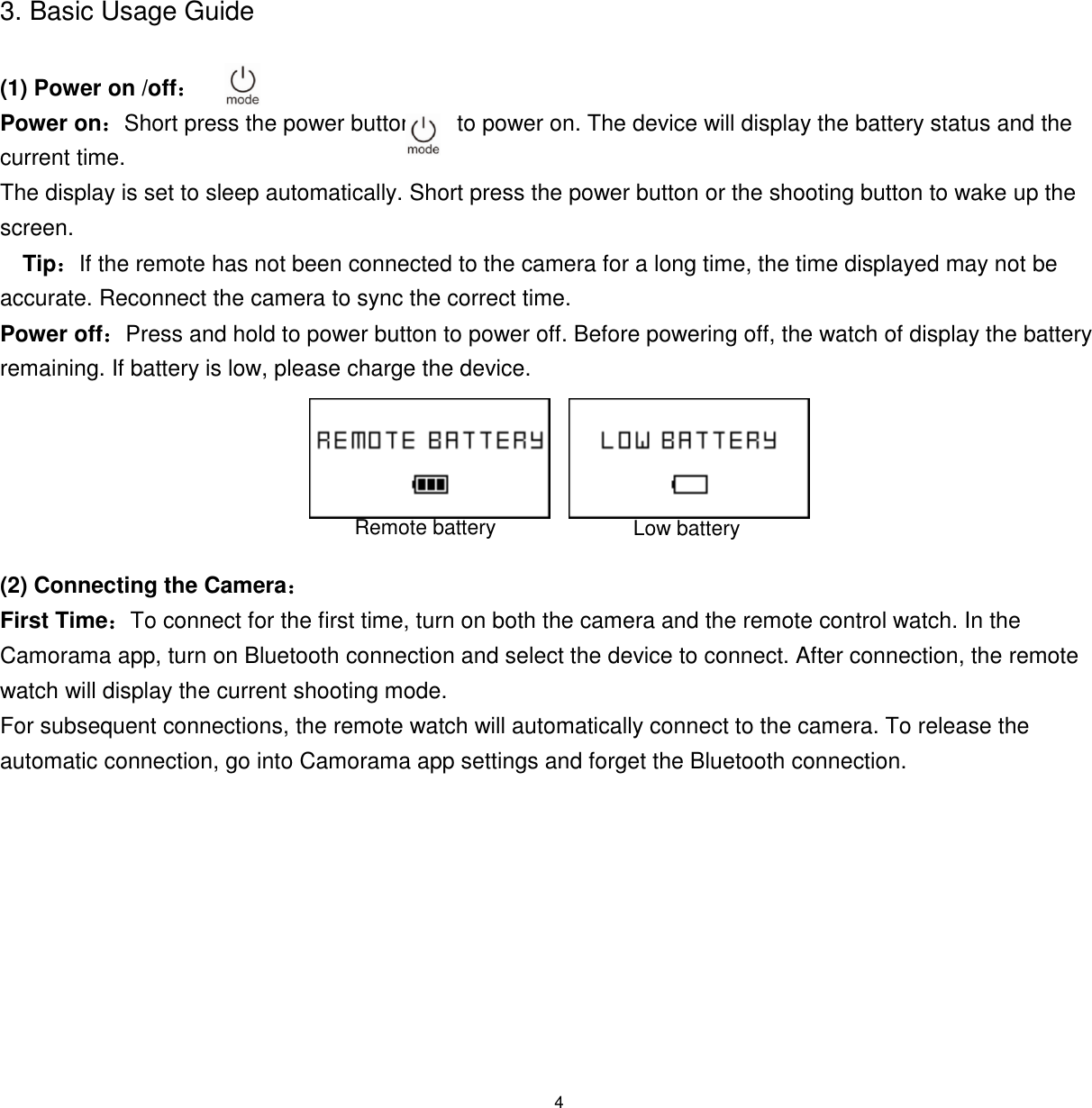 4  3. Basic Usage Guide  (1) Power on /off：  Power on：Short press the power button       to power on. The device will display the battery status and the current time. The display is set to sleep automatically. Short press the power button or the shooting button to wake up the screen.  Tip：If the remote has not been connected to the camera for a long time, the time displayed may not be accurate. Reconnect the camera to sync the correct time. Power off：Press and hold to power button to power off. Before powering off, the watch of display the battery remaining. If battery is low, please charge the device.        (2) Connecting the Camera：  First Time：To connect for the first time, turn on both the camera and the remote control watch. In the Camorama app, turn on Bluetooth connection and select the device to connect. After connection, the remote watch will display the current shooting mode.  For subsequent connections, the remote watch will automatically connect to the camera. To release the automatic connection, go into Camorama app settings and forget the Bluetooth connection.  Remote battery Low battery 