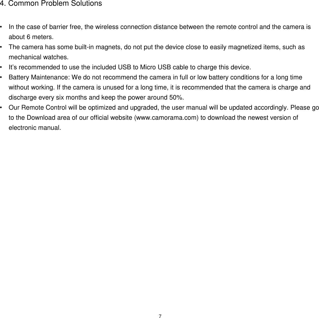 7  4. Common Problem Solutions  &bull; In the case of barrier free, the wireless connection distance between the remote control and the camera is about 6 meters. &bull;  The camera has some built-in magnets, do not put the device close to easily magnetized items, such as mechanical watches.  &bull; It&rsquo;s recommended to use the included USB to Micro USB cable to charge this device. &bull;  Battery Maintenance: We do not recommend the camera in full or low battery conditions for a long time without working. If the camera is unused for a long time, it is recommended that the camera is charge and discharge every six months and keep the power around 50%. &bull;  Our Remote Control will be optimized and upgraded, the user manual will be updated accordingly. Please go to the Download area of our official website (www.camorama.com) to download the newest version of electronic manual.    