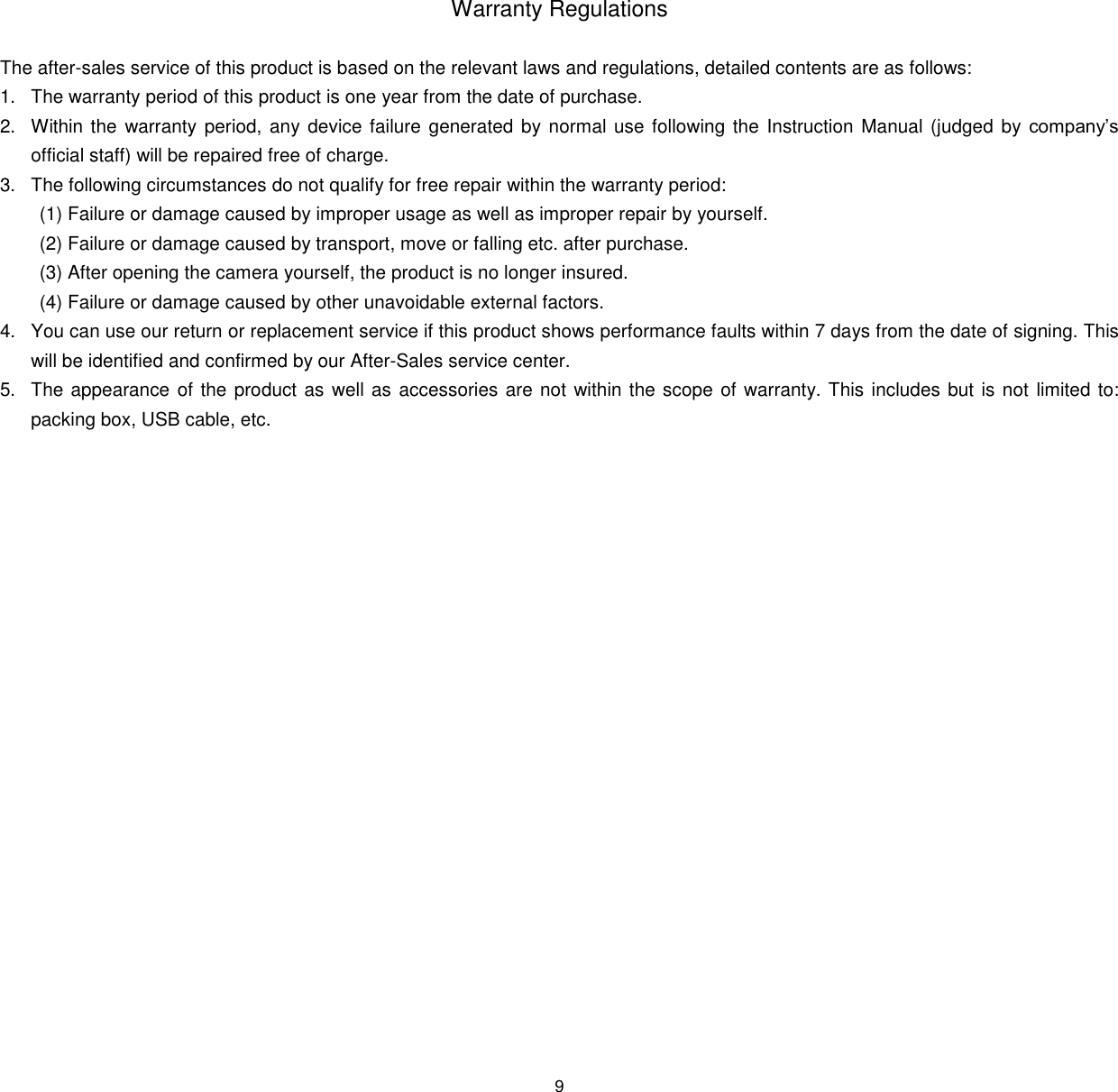 9   Warranty Regulations  The after-sales service of this product is based on the relevant laws and regulations, detailed contents are as follows: 1. The warranty period of this product is one year from the date of purchase. 2. Within the  warranty period, any device failure generated  by normal use following the Instruction Manual (judged by company&rsquo;s official staff) will be repaired free of charge. 3. The following circumstances do not qualify for free repair within the warranty period:  (1) Failure or damage caused by improper usage as well as improper repair by yourself.  (2) Failure or damage caused by transport, move or falling etc. after purchase. (3) After opening the camera yourself, the product is no longer insured. (4) Failure or damage caused by other unavoidable external factors. 4. You can use our return or replacement service if this product shows performance faults within 7 days from the date of signing. This will be identified and confirmed by our After-Sales service center. 5. The appearance of the product as well as  accessories are not within the scope of warranty. This includes but is not limited to: packing box, USB cable, etc.     