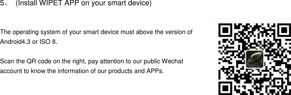 5、  (Install WIPET APP on your smart device)  The operating system of your smart device must above the version of Android4.3 or ISO 8.  Scan the QR code on the right, pay attention to our public Wechat account to know the information of our products and APPs.    