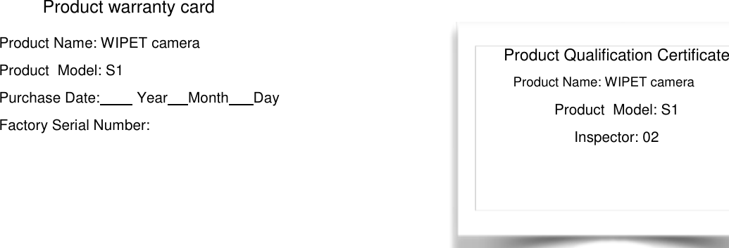     Product warranty card Product Name: WIPET camera     Product  Model: S1               Purchase Date:         Year     Month      Day Factory Serial Number:                        购买产品后，关注公众号，并注册 WIPET 帐户以取得产品免费固件升级。 Product Qualification Certificate Product Name: WIPET camera Product  Model: S1 Inspector: 02 